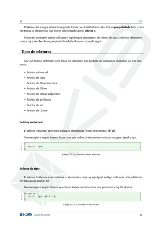 35                                                                                                CSS

   Podemos ler a regra acima da seguinte forma: será atribuído o valor 40px à propriedade font-size
em todos os elementos que forem selecionados pelo seletor p.

   Como no exemplo acima utilizamos aquilo que chamamos de seletor de tipo, todos os elementos
com a tag p receberão as propriedades deﬁnidas no corpo da regra.


 Tipos de seletores

    No CSS temos deﬁnidos sete tipos de seletores que podem ser utilizados sozinhos ou em con-
junto:

     • Seletor universal
     • Seletor de tipo
     • Seletor de descendentes
     • Seletor de ﬁlhos
     • Seletor de irmão adjacente
     • Seletor de atributos
     • Seletor de id
     • Seletor de classe



Seletor universal

     O seletor universal seleciona todos os elementos de um documento HTML.

     No exemplo a seguir iremos fazer com que todos os elementos tenham margem igual a 0px.

1    * {
2      margin : 0 px ;
3    }

                                    Código CSS 3.2: Usando o seletor universal




Seletor de tipo

   O seletor de tipo seleciona todos os elementos cuja tag seja igual ao tipo indicado pelo seletor na
declaração da regra CSS.

     No exemplo a seguir iremos selecionar todos os elementos que possuem a tag textarea.

1    textarea {
2      border : 1 px solid red ;
3    }

                                     Código CSS 3.3: Usando o seletor de tipo




             www.k19.com.br                                                                        35
 