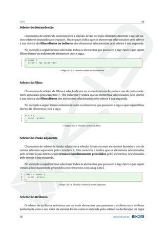 CSS                                                                                                        36

Seletor de descendentes

    Chamamos de seletor de descendentes a seleção de um ou mais elementos fazendo o uso de ou-
tros seletores separados por espaços. Um espaço indica que os elementos selecionados pelo seletor
à sua direita são ﬁlhos diretos ou indiretos dos elementos selecionados pelo seletor à sua esquerda.

   No exemplo a seguir iremos selecionar todos os elementos que possuem a tag input e que sejam
ﬁlhos diretos ou indiretos de elementos com a tag p.

1     p input {
2       border : 1 px solid red ;
3     }

                                     Código CSS 3.4: Usando o seletor de descendentes




Seletor de ﬁlhos

    Chamamos de seletor de ﬁlhos a seleção de um ou mais elementos fazendo o uso de outros sele-
tores separados pelo caractere >. Um caractere > indica que os elementos selecionados pelo seletor
à sua direita são ﬁlhos diretos dos elementos selecionados pelo seletor à sua esquerda.

    No exemplo a seguir iremos selecionar todos os elementos que possuem a tag a e que sejam ﬁlhos
diretos de elementos com a tag p.

1     p > a {
2       color : green ;
3     }

                                         Código CSS 3.5: Usando o seletor de ﬁlhos




Seletor de irmão adjacente

   Chamamos de seletor de irmão adjacente a seleção de um ou mais elementos fazendo o uso de
outros seletores separados pelo caractere +. Um caractere + indica que os elementos selecionados
pelo seletor à sua direita sejam irmãos e imediatamente precedidos pelos elementos selecionados
pelo seletor à sua esquerda.

   No exemplo a seguir iremos selecionar todos os elementos que possuem a tag input e que sejam
irmãos e imediatamente precedidos por elementos com a tag label.

1     label + input {
2       color : green ;
3     }

                                    Código CSS 3.6: Usando o seletor de irmão adjacente




Seletor de atributos

    O seletor de atributos seleciona um ou mais elementos que possuam o atributo ou o atributo
juntamente com o seu valor da mesma forma como é indicada pelo seletor na declaração da regra

36                                                                                        www.k19.com.br
 