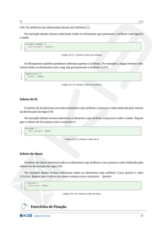 37                                                                                               CSS

CSS. Os atributos são informados dentro de colchetes [].

     No exemplo abaixo iremos selecionar todos os elementos que possuam o atributo name igual a
cidade.

1    *[ name = cidade ] {
2       font - weight : italic ;
3    }

                                   Código CSS 3.7: Usando o seletor de atributos



    Se desejarmos também podemos informar apenas o atributo. No exemplo a seguir iremos sele-
cionar todos os elementos com a tag img que possuam o atributo title.

1    img [ title ] {
2      width : 100 px ;
3    }

                                   Código CSS 3.8: Usando o seletor de atributos




Seletor de id

    O seletor de id seleciona um único elemento cujo atributo id possui o valor indicado pelo seletor
na declaração da regra CSS.

   No exemplo abaixo iremos selecionar o elemento cujo atributo id possui o valor cidade. Repare
que o seletor de id começa com o caractere #.

1    # cidade {
2       font - weight : bold ;
3    }

                                      Código CSS 3.9: Usando o seletor de id




Seletor de classe

    O seletor de classe seleciona todos os elementos cujo atributo class possui o valor indicado pelo
seletor na declaração da regra CSS.

     No exemplo abaixo iremos selecionar todos os elementos cujo atributo class possui o valor
titulos. Repare que o seletor de classe começa com o caractere . (ponto).

1    . titulos {
2       font - size : 40 px ;
3    }

                                    Código CSS 3.10: Usando o seletor de classe




          Exercícios de Fixação

              www.k19.com.br                                                                      37
 