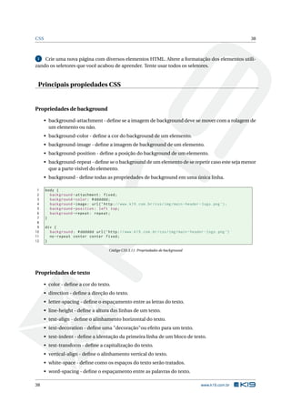 CSS                                                                                                                 38



 1  Crie uma nova página com diversos elementos HTML. Altere a formatação dos elementos utili-
zando os seletores que você acabou de aprender. Tente usar todos os seletores.


 Principais propiedades CSS


Propriedades de background

      • background-attachment - deﬁne se a imagem de background deve se mover com a rolagem de
        um elemento ou não.
      • background-color - deﬁne a cor do background de um elemento.
      • background-image - deﬁne a imagem de background de um elemento.
      • background-position - deﬁne a posição do background de um elemento.
      • background-repeat - deﬁne se o background de um elemento de se repetir caso este seja menor
        que a parte visível do elemento.
      • background - deﬁne todas as propriedades de background em uma única linha.

 1    body {
 2      background - attachment : fixed ;
 3      background - color : # dddddd ;
 4      background - image : url ( ’ http : // www . k19 . com . br / css / img / main - header - logo . png ’) ;
 5      background - position : left top ;
 6      background - repeat : repeat ;
 7    }
 8
 9    div {
10      background : # dddddd url ( ’ http : // www . k19 . com . br / css / img / main - header - logo . png ’)
11      no - repeat center center fixed ;
12    }

                                           Código CSS 3.11: Propriedades de background




Propriedades de texto

      • color - deﬁne a cor do texto.
      • direction - deﬁne a direção do texto.
      • letter-spacing - deﬁne o espaçamento entre as letras do texto.
      • line-height - deﬁne a altura das linhas de um texto.
      • text-align - deﬁne o alinhamento horizontal do texto.
      • text-decoration - deﬁne uma "decoração"ou efeito para um texto.
      • text-indent - deﬁne a identação da primeira linha de um bloco de texto.
      • text-transform - deﬁne a capitalização do texto.
      • vertical-align - deﬁne o alinhamento vertical do texto.
      • white-space - deﬁne como os espaços do texto serão tratados.
      • word-spacing - deﬁne o espaçamento entre as palavras do texto.

38                                                                                               www.k19.com.br
 
