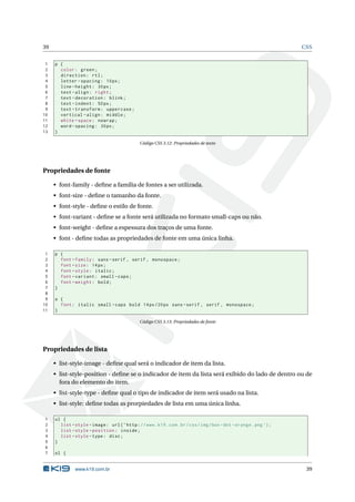 39                                                                                                                 CSS


 1   p {
 2     color : green ;
 3     direction : rtl ;
 4     letter - spacing : 10 px ;
 5     line - height : 30 px ;
 6     text - align : right ;
 7     text - decoration : blink ;
 8     text - indent : 50 px ;
 9     text - transform : uppercase ;
10     vertical - align : middle ;
11     white - space : nowrap ;
12     word - spacing : 30 px ;
13   }

                                              Código CSS 3.12: Propriedades de texto




Propriedades de fonte

     • font-family - deﬁne a família de fontes a ser utilizada.
     • font-size - deﬁne o tamanho da fonte.
     • font-style - deﬁne o estilo de fonte.
     • font-variant - deﬁne se a fonte será utilizada no formato small-caps ou não.
     • font-weight - deﬁne a espessura dos traços de uma fonte.
     • font - deﬁne todas as propriedades de fonte em uma única linha.

 1   p {
 2     font - family : sans - serif , serif , monospace ;
 3     font - size : 14 px ;
 4     font - style : italic ;
 5     font - variant : small - caps ;
 6     font - weight : bold ;
 7   }
 8
 9   a {
10     font : italic small - caps bold 14 px /20 px sans - serif , serif , monospace ;
11   }

                                              Código CSS 3.13: Propriedades de fonte




Propriedades de lista

     • list-style-image - deﬁne qual será o indicador de item da lista.
     • list-style-position - deﬁne se o indicador de item da lista será exibido do lado de dentro ou de
       fora do elemento do item.
     • list-style-type - deﬁne qual o tipo de indicador de item será usado na lista.
     • list-style: deﬁne todas as prorpiedades de lista em uma única linha.

1    ul {
2      list - style - image : url ( ’ http : // www . k19 . com . br / css / img / box - dot - orange . png ’) ;
3      list - style - position : inside ;
4      list - style - type : disc ;
5    }
6
7    ol {


              www.k19.com.br                                                                                        39
 