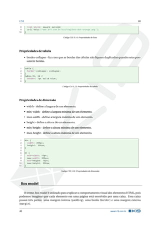 CSS                                                                                                             40

 8        list - style : square outside
 9        url ( ’ http : // www . k19 . com . br / css / img / box - dot - orange . png ’) ;
10    }

                                                  Código CSS 3.14: Propriedades de lista




Propriedades de tabela

      • border-collapse - faz com que as bordas das células não ﬁquem duplicadas quando estas pos-
        suirem bordas.

1     table {
2       border - collapse : collapse ;
3     }
4     table , th , td {
5       border : 1 px solid blue ;
6     }

                                                  Código CSS 3.15: Propriedades de tabela




Propriedades de dimensão

      • width - deﬁne a largura de um elemento.
      • min-width - deﬁne a largura mínima de um elemento.
      • max-width - deﬁne a largura máxima de um elemento.
      • height - deﬁne a altura de um elemento.
      • min-height - deﬁne a altura mínima de um elemento.
      • max-height - deﬁne a altura máxima de um elemento.

 1    div {
 2      width : 300 px ;
 3      height : 300 px ;
 4    }
 5
 6    h1 {
 7      min - width : 10 px ;
 8      max - width : 300 px ;
 9      min - height : 10 px ;
10      max - height : 300 px ;
11    }

                                                Código CSS 3.16: Propriedades de dimensão




 Box model

   O termo box model é utilizado para explicar o comportamento visual dos elementos HTML, pois
podemos imaginar que cada elemento em uma página está envolvido por uma caixa. Essa caixa
possui três partes: uma margem interna (padding), uma borda (border) e uma margem externa
(margin).

40                                                                                             www.k19.com.br
 