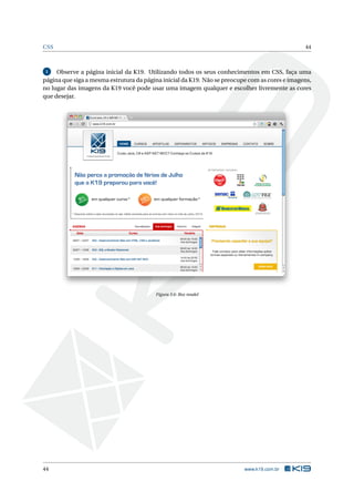 CSS                                                                                             44



 1   Observe a página inicial da K19. Utilizando todos os seus conhecimentos em CSS, faça uma
página que siga a mesma estrutura da página inicial da K19. Não se preocupe com as cores e imagens,
no lugar das imagens da K19 você pode usar uma imagem qualquer e escolher livremente as cores
que desejar.




                                         Figura 3.6: Box model




44                                                                        www.k19.com.br
 