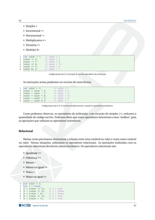 47                                                                                                          J AVA S CRIPT

     • Simples =
     • Incremental +=
     • Decremental -=
     • Multiplicativa *=
     • Divisória /=
     • Modular %=

1    var valor = 1;          //   valor         =   1
2    valor += 2;             //   valor         =   3
3    valor -= 1;             //   valor         =   2
4    valor *= 6;             //   valor         =   12
5    valor /= 3;             //   valor         =   4
6    valor %= 3;             //   valor         =   1

                                  Código Javascript 4.3: Exemplo de uso dos operadores de atribuição.



     As instruções acima poderiam ser escritas de outra forma:

1    var valor = 1;                        //       valor   =   1
2    valor = valor +     2;                //       valor   =   3
3    valor = valor -     1;                //       valor   =   2
4    valor = valor *     6;                //       valor   =   12
5    valor = valor /     3;                //       valor   =   4
6    valor = valor %     3;                //       valor   =   1

                       Código Javascript 4.4: O mesmo exemplo anterior, usando os operadores aritméticos.



    Como podemos observar, os operadores de atribuição, com exceção do simples (=), reduzem a
quantidade de código escrito. Podemos dizer que esses operadores funcionam como “atalhos” para
as operações que utilizam os operadores aritméticos.


Relacional

   Muitas vezes precisamos determinar a relação entre uma variável ou valor e outra outra variável
ou valor. Nessas situações, utilizamos os operadores relacionais. As operações realizadas com os
operadores relacionais devolvem valores booleanos. Os operadores relacionais são:

     • Igualdade ==
     • Diferença !=
     • Menor <
     • Menor ou igual <=
     • Maior >
     • Maior ou igual >=

1    var   valor = 2;
2    var   t = false ;
3    t =   ( valor == 2) ;        //   t    =       true
4    t =   ( valor != 2) ;        //   t    =       false
5    t =   ( valor < 2) ;         //   t    =       false
6    t =   ( valor <= 2) ;        //   t    =       true
7    t =   ( valor > 1) ;         //   t    =       true


              www.k19.com.br                                                                                          47
 