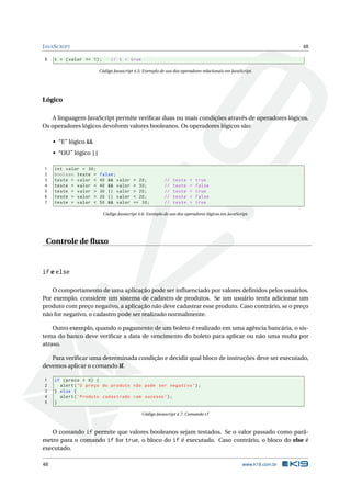 J AVA S CRIPT                                                                                                       48

 8   t = ( valor >= 1) ;       // t = true

                        Código Javascript 4.5: Exemplo de uso dos operadores relacionais em JavaScript.




Lógico

   A linguagem JavaScript permite veriﬁcar duas ou mais condições através de operadores lógicos.
Os operadores lógicos devolvem valores booleanos. Os operadores lógicos são:

     • “E” lógico &&
     • “OU” lógico ||

 1   int valor = 30;
 2   boolean teste =    false ;
 3   teste = valor <    40 && valor       > 20;           //   teste   =   true
 4   teste = valor <    40 && valor       > 30;           //   teste   =   false
 5   teste = valor >    30 || valor       > 20;           //   teste   =   true
 6   teste = valor >    30 || valor       < 20;           //   teste   =   false
 7   teste = valor <    50 && valor       == 30;          //   teste   =   true

                           Código Javascript 4.6: Exemplo de uso dos operadores lógicos em JavaScript.




 Controle de ﬂuxo


if e else

   O comportamento de uma aplicação pode ser inﬂuenciado por valores deﬁnidos pelos usuários.
Por exemplo, considere um sistema de cadastro de produtos. Se um usuário tenta adicionar um
produto com preço negativo, a aplicação não deve cadastrar esse produto. Caso contrário, se o preço
não for negativo, o cadastro pode ser realizado normalmente.

    Outro exemplo, quando o pagamento de um boleto é realizado em uma agência bancária, o sis-
tema do banco deve veriﬁcar a data de vencimento do boleto para aplicar ou não uma multa por
atraso.

   Para veriﬁcar uma determinada condição e decidir qual bloco de instruções deve ser executado,
devemos aplicar o comando if.

 1   if ( preco < 0) {
 2     alert ( ’O preço do produto não pode ser negativo ’) ;
 3   } else {
 4     alert ( ’ Produto cadastrado com sucesso ’) ;
 5   }

                                               Código Javascript 4.7: Comando if



   O comando if permite que valores booleanos sejam testados. Se o valor passado como parâ-
metro para o comando if for true, o bloco do if é executado. Caso contrário, o bloco do else é
executado.

48                                                                                                 www.k19.com.br
 