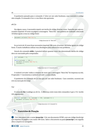 49                                                                                         J AVA S CRIPT

   O parâmetro passado para o comando if deve ser um valor booleano, caso contrário o código
não compila. O comando else e o seu bloco são opcionais.


while

    Em alguns casos, é necessário repetir um trecho de código diversas vezes. Suponha que seja ne-
cessário imprimir 10 vezes na página a mensagem: “Bom Dia”. Isso poderia ser realizado colocando
10 linhas iguais a essa no código fonte:

1     document . writeln ( ’ Bom Dia ’) ;

                                                Código Javascript 4.8: “Bom Dia”



    Se ao invés de 10 vezes fosse necessário imprimir 100 vezes, já seriam 100 linhas iguais no código
fonte. É muito trabalhoso utilizar essa abordagem para solucionar esse problema.

   Através do comando while, é possível deﬁnir quantas vezes um determinado trecho de código
deve ser executado pelo computador.

1     var contador = 0;
2
3     while ( contador < 100) {
4       document . writeln ( ’ Bom Dia ’) ;
5       contador ++;
6     }

                                            Código Javascript 4.9: Comando while



   A variável contador indica o número de vezes que a mensagem “Bom Dia” foi impressa na tela.
O operador ++ incrementa a variável contador a cada rodada.

    O parâmetro do comando while tem que ser um valor booleano. Caso contrário, ocorrerá um
erro na execução do script.


for

    O comando for é análogo ao while. A diferença entre esses dois comandos é que o for recebe
três argumentos.

1     for ( var contador = 0; contador < 100; contador ++) {
2       document . writeln ( ’ Bom Dia ’) ;
3     }

                                              Código Javascript 4.10: Comando for




           Exercícios de Fixação

 1   Crie uma pasta com o nome javascript. Crie um documento HTML com um código JavaScript
que imprima na página o seu nome 100 vezes. Salve o documento na pasta javascript e em seguida
abra o arquivo no navegador.

              www.k19.com.br                                                                         49
 