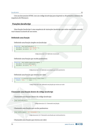 J AVA S CRIPT                                                                                                     52

   Crie um documento HTML com um código JavaScript para imprimir os 30 primeiros números da
sequência de Fibonacci.


 Funções JavaScript

   Uma função JavaScript é uma sequência de instruções JavaScript que serão executadas quando
você chamá-la através do seu nome.


Deﬁnindo uma função

     Deﬁnindo uma função simples em JavaScript:

 1   function imprimeOlaMundo () {
 2     document . writeln ( ’ Olá Mundo ! ’) ;
 3     document . writeln ( ’ < br / > ’) ;
 4   }

                                       Código Javascript 4.18: Deﬁnindo uma função



     Deﬁnindo uma função que recebe parâmetros:

 1   function imprimeMensagem ( mensagem ) {
 2     document . writeln ( mensagem ) ;
 3     document . writeln ( ’ < br / > ’) ;
 4   }

                             Código Javascript 4.19: Deﬁnindo uma função que recebe parâmetros



     Deﬁnindo uma função que retorna um valor:

 1   function criaSaudacaoPersonalizada ( nome ) {
 2     return ’Olá , ’ + nome + ’! ’;
 3   }

                             Código Javascript 4.20: Deﬁnindo uma função que retorna um valor




Chamando uma função dentro do código JavaScript

     Chamando uma função dentro do código JavaScript:

 1   imprimeOlaMundo () ;

                                       Código Javascript 4.21: Chamando uma função



     Chamando uma função que recebe parâmetros:

 1   imprimeMensagem ( ’ 123 testando !! ’) ;

                            Código Javascript 4.22: Chamando uma função que recebe parâmetros



     Chamando uma função que retorna um valor:

52                                                                                               www.k19.com.br
 