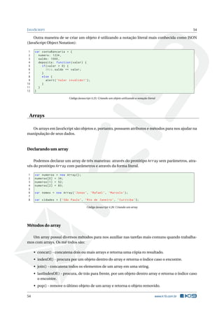 J AVA S CRIPT                                                                                                     54

    Outra maneira de se criar um objeto é utilizando a notação literal mais conhecida como JSON
(JavaScript Object Notation):

 1   var contaBancaria = {
 2     numero : 1234 ,
 3     saldo : 1000 ,
 4     deposita : function ( valor ) {
 5       if ( valor > 0) {
 6          this . saldo += valor ;
 7       }
 8       else {
 9          alert ( ’ Valor inválido ! ’) ;
10       }
11     }
12   }

                            Código Javascript 4.25: Criando um objeto utilizando a notação literal




 Arrays

  Os arrays em JavaScript são objetos e, portanto, possuem atributos e métodos para nos ajudar na
manipulação de seus dados.



Declarando um array

    Podemos declarar um array de três maneiras: através do protótipo Array sem parâmetros, atra-
vés do protótipo Array com parâmetros e através da forma literal.

 1   var numeros = new Array () ;
 2   numeros [0] = 34;
 3   numeros [1] = 52;
 4   numeros [2] = 83;
 5
 6   var nomes = new Array ( ’ Jonas ’ , ’ Rafael ’ , ’ Marcelo ’) ;
 7
 8   var cidades = [ ’ São Paulo ’ , ’ Rio de Janeiro ’ , ’ Curitiba ’ ];

                                          Código Javascript 4.26: Criando um array




Métodos do array

  Um array possui diversos métodos para nos auxiliar nas tarefas mais comuns quando trabalha-
mos com arrays. Os mé todos são:

     • concat() - concatena dois ou mais arrays e retorna uma cópia ro resultado.
     • indexOf() - procura por um objeto dentro do array e retorna o índice caso o encontre.
     • join() - concatena todos os elementos de um array em uma string.
     • lastIndexOf() - procura, de trás para frente, por um objeto dentro array e retorna o índice caso
       o encontre.
     • pop() - remove o último objeto de um array e retorna o objeto removido.

54                                                                                               www.k19.com.br
 