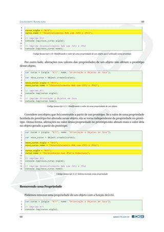 J AVASCRIPT AVANÇADO                                                                                                    60

 4
 5   curso . sigla = " K12 " ;
 6   curso . nome = " Desenvolvimento Web com JSF2 e JPA2 " ;
 7
 8   // imprime K12
 9   console . log ( novo_curso . sigla ) ;
10
11   // imprime Desenvolvimento Web com JSF2 e JPA2
12   console . log ( novo_curso . nome ) ;

            Código Javascript A.10: Modiﬁcando o valor de uma propriedade de um objeto que é utilizado como protótipo



   Por outro lado, alterações nos valores das propriedades de um objeto não afetam o protótipo
desse objeto.

 1   var curso = { sigla : " K11 " , nome : " Orientação a Objetos em Java " };
 2
 3   var novo_curso = Object . create ( curso ) ;
 4
 5   novo_curso . sigla = " K12 " ;
 6   novo_curso . nome = " Desenvolvimento Web com JSF2 e JPA2 " ;
 7
 8   // imprime K11
 9   console . log ( curso . sigla ) ;
10
11   // imprime Orientação a Objetos em Java
12   console . log ( curso . nome ) ;

                          Código Javascript A.11: Modiﬁcando o valor de uma propriedade de um objeto



    Considere um objeto que foi construído a partir de um protótipo. Se o valor de uma propriedade
herdada do protótipo for alterada nesse objeto, ela se torna independente da propriedade no protó-
tipo. Dessa forma, alterações no valor dessa propriedade no protótipo não afetam mais o valor dela
no objeto gerado a partir do protótipo.

 1   var curso = { sigla : " K11 " , nome : " Orientação a Objetos em Java " };
 2
 3   var novo_curso = Object . create ( curso ) ;
 4
 5   novo_curso . sigla = " K12 " ;
 6   novo_curso . nome = " Desenvolvimento Web com JSF2 e JPA2 " ;
 7
 8   curso . sigla = " K21 " ;
 9   curso . nome = " Persistência com JPA2 e Hibernate " ;
10
11   // imprime K12
12   console . log ( novo_curso . sigla ) ;
13
14   // imprime Desenvolvimento Web com JSF2 e JPA2
15   console . log ( novo_curso . nome ) ;

                                     Código Javascript A.12: Sobrescrevendo uma propriedade




Removendo uma Propriedade

     Podemos remover uma propriedade de um objeto com a função delete.

1    var curso = { sigla : " K11 " , nome : " Orientação a Objetos em Java " };
2
3    // imprime K11
4    console . log ( curso . sigla ) ;


60                                                                                               www.k19.com.br
 
