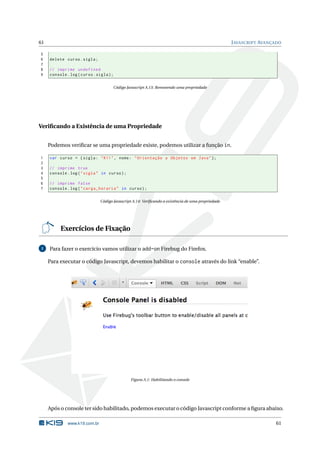 61                                                                                                  J AVASCRIPT AVANÇADO

5
6    delete curso . sigla ;
7
8    // imprime undefined
9    console . log ( curso . sigla ) ;

                                      Código Javascript A.13: Removendo uma propriedade




Veriﬁcando a Existência de uma Propriedade


     Podemos veriﬁcar se uma propriedade existe, podemos utilizar a função in.

1    var curso = { sigla : " K11 " , nome : " Orientação a Objetos em Java " };
2
3    // imprime true
4    console . log ( " sigla " in curso ) ;
5
6    // imprime false
7    console . log ( " carga_horaria " in curso ) ;

                               Código Javascript A.14: Veriﬁcando a existência de uma propriedade




          Exercícios de Fixação

1    Para fazer o exercício vamos utilizar o add-on Firebug do Firefox.

     Para executar o código Javascript, devemos habilitar o console através do link “enable”.




                                               Figura A.1: Habilitando o console




     Após o console ter sido habilitado, podemos executar o código Javascript conforme a ﬁgura abaixo.

              www.k19.com.br                                                                                         61
 