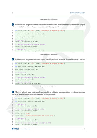 63                                                                                J AVASCRIPT AVANÇADO



                                              Código Javascript A.17: Protótipo



 5  Adicione uma propriedade em um objeto utilizado como protótipo e veriﬁque que essa propri-
edade será adicionada nos objetos criados a partir desse protótipo.

 1   var curso = { sigla : " K11 " , nome : " Orientação a Objetos em Java " };
 2
 3   var novo_curso = Object . create ( curso ) ;
 4
 5   curso . carga_horaria = 36;
 6
 7   // imprime K11
 8   console . log ( novo_curso . sigla ) ;
 9
10   // imprime Orientação a Objetos em Java
11   console . log ( novo_curso . nome ) ;
12
13   // imprime 36
14   console . log ( novo_curso . carga_horaria ) ;

                                              Código Javascript A.18: Protótipo



 6   Adicione uma propriedade em um objeto e veriﬁque que o protótipo desse objeto não é afetato.

 1   var curso = { sigla : " K11 " , nome : " Orientação a Objetos em Java " };
 2
 3   var novo_curso = Object . create ( curso ) ;
 4
 5   novo_curso . carga_horaria = 36;
 6
 7   // imprime K11
 8   console . log ( curso . sigla ) ;
 9
10   // imprime Orientação a Objetos em Java
11   console . log ( curso . nome ) ;
12
13   // imprime undefined
14   console . log ( curso . carga_horaria ) ;

                                              Código Javascript A.19: Protótipo



 7   Altere o valor de uma propriedade de um objeto utilizado como protótipo e veriﬁque que essa
alteração afetará os objetos criados a partir desse protótipo.

 1   var curso = { sigla : " K11 " , nome : " Orientação a Objetos em Java " };
 2
 3   var novo_curso = Object . create ( curso ) ;
 4
 5   // imprime K11
 6   console . log ( novo_curso . sigla ) ;
 7
 8   // imprime Orientação a Objetos em Java
 9   console . log ( novo_curso . nome ) ;
10
11   curso . sigla = " K12 " ;
12   curso . nome = " Desenvolvimento Web com JSF2 e JPA2 " ;
13
14   // imprime K12
15   console . log ( novo_curso . sigla ) ;
16
17   // imprime Desenvolvimento Web com JSF2 e JPA2
18   console . log ( novo_curso . nome ) ;


              www.k19.com.br                                                                       63
 