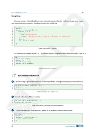 J AVASCRIPT AVANÇADO                                                                                             66

Exceptions

    Quando um erro é identiﬁcado no processamento de uma função, podemos lançar uma excep-
tion para avisar que chamou a função que houve um problema.

 1   var conta = {
 2     saldo : 0 ,
 3     deposita : function ( valor ) {
 4       if ( valor <= 0) {
 5          throw {
 6             name : " ValorInvalido " ,
 7             message : " Valores menores ou iguais a 0 não podem ser depositados "
 8          }
 9       } else {
10          this . saldo += valor ;
11       }
12     }
13   }

                                              Código Javascript A.27: Exceptions



     Na chamada do método deposita(), podemos capturar um possível erro com o comando try-catch.

1    try {
2      conta . deposita (0) ;
3    } catch ( e ) {
4      console . log ( e . name ) ;
5      console . log ( e . message ) ;
6    }

                                              Código Javascript A.28: Exceptions




          Exercícios de Fixação

 9   Crie uma função que multiplicar dois números recebidos como parâmetro e devolve o resultado.

1    var multiplicacao = function (x , y ) {
2      return x * y ;
3    }

                                            Código Javascript A.29: multiplicacao()



10   Execute a função multiplicacao()

1    var resultado = multiplicacao (5 , 3) ;
2    console . log ( resultado ) ;

                                  Código Javascript A.30: Executando a função multiplicacao()



11   Crie um método para implementar a operação de depósito em contas bancárias.

1    var conta = {
2      saldo : 0 ,
3      deposita : function ( valor ) {
4        this . saldo += valor ;
5      }
6    }


66                                                                                              www.k19.com.br
 