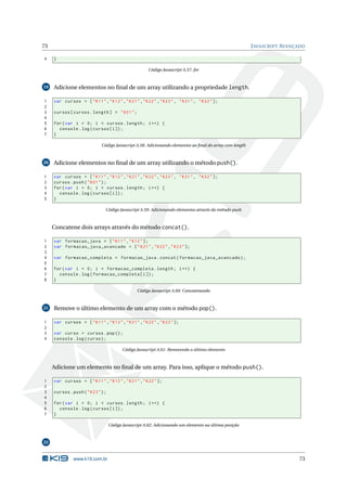 73                                                                                                       J AVASCRIPT AVANÇADO

4    }

                                                       Código Javascript A.57: for



19   Adicione elementos no ﬁnal de um array utilizando a propriedade length.

1    var cursos = [ " K11 " ," K12 " ," K21 " ," K22 " ," K23 " , " K31 " , " K32 " ];
2
3    cursos [ cursos . length ] = " K01 " ;
4
5    for ( var i = 0; i < cursos . length ; i ++) {
6      console . log ( cursos [ i ]) ;
7    }

                             Código Javascript A.58: Adicionando elementos ao ﬁnal do array com length



20   Adicione elementos no ﬁnal de um array utilizando o método push().

1    var cursos = [ " K11 " ," K12 " ," K21 " ," K22 " ," K23 " , " K31 " , " K32 " ];
2    cursos . push ( " K01 " ) ;
3    for ( var i = 0; i < cursos . length ; i ++) {
4      console . log ( cursos [ i ]) ;
5    }

                               Código Javascript A.59: Adicionando elementos através do método push



     Concatene dois arrays através do método concat().

1    var formacao_java = [ " K11 " ," K12 " ];
2    var formacao_java_avancado = [ " K21 " ," K22 " ," K23 " ];
3
4    var formacao_completa = formacao_java . concat ( formacao_java_avancado ) ;
5
6    for ( var i = 0; i < formacao_completa . length ; i ++) {
7      console . log ( formacao_completa [ i ]) ;
8    }

                                                 Código Javascript A.60: Concatenando



21   Remove o último elemento de um array com o método pop().

1    var cursos = [ " K11 " ," K12 " ," K21 " ," K22 " ," K23 " ];
2
3    var curso = cursos . pop () ;
4    console . log ( curso ) ;

                                         Código Javascript A.61: Removendo o último elemento



     Adicione um elemento no ﬁnal de um array. Para isso, aplique o método push().

1    var cursos = [ " K11 " ," K12 " ," K21 " ," K22 " ];
2
3    cursos . push ( " K23 " ) ;
4
5    for ( var i = 0; i < cursos . length ; i ++) {
6      console . log ( cursos [ i ]) ;
7    }

                                   Código Javascript A.62: Adicionando um elemento na última posição



22


               www.k19.com.br                                                                                             73
 