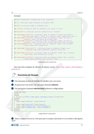77                                                                                                  JQUERY

     Exemplo:

 1   $ ( this ) // seleciona o elemento que o this referencia
 2
 3   $ ( " * " ) // seleciona todos elementos do documento HTML
 4
 5   $ ( " div " ) // seleciona todos os elementos <div >
 6
 7   $ ( " . curso " ) // seleciona todos os elementos cuja classe é " curso "
 8
 9   $ ( " # cursok31 " ) // seleciona um único elemento de id " cursok31 "
10
11   $ ( ’ input [ name |=" curso "] ’) // seleciona todos os elementos < input > que contém o
12                  // atributo name igual a " curso " ou o prefixo " curso " seguido de traço ( -) .
13   $ ( ’ input [ name *=" curso "] ’) // seleciona todos os elementos < input > nas quais a
14                     // palavra " curso " faz parte do atributo name .
15   $ ( ’ input [ name ~=" curso "] ’) // seleciona todos os elementos < input > nas quais a
16                     // palavra " curso " faz parte do atributo name delimitado por espaço .
17   $ ( ’ input [ name$ =" k32 "] ’) // seleciona todos os elementos < input > cujo atributo
18                     // name termina com a palavra k32
19
20   $ ( ’ input [ name =" Curso K32 "] ’) // seleciona todos os elementos < input > que o
21                       // atributo name tenha exatamente a palavra " Curso K32 ".
22
23   $ ( ’ input [ name !=" curso "] ’) // seleciona todos os elementos < input > que o atributo
24                    // name tenha valor diferente de " curso "
25
26   $ ( ’ input [ name ^=" curso "] ’) // seleciona todos os elementos < input > que o atributo
27                    // name comece exatamente com a palavra " curso "

                                              Código Javascript B.2: Seletores CSS



     Para uma lista completa de seletores do jQuery, acesse: http://api.jquery.com/category/
selectors/.


          Exercícios de Fixação

 1   Crie uma pasta na Área de Trabalho de trabalho com o seu nome.

 2   Na pasta com o seu nome, crie uma pasta chamada seletores.

 3   Crie um arquivo chamado seletores.html conforme o código abaixo.

 1   <! DOCTYPE html >
 2   < html >
 3   < head >
 4      < script src = " http :// code . jquery . com / jquery - latest . js " > </ script >
 5   </ head >
 6   < body >
 7      < input name = " curso - k31 " class = " curso " / >
 8
 9      < input name = " curso - k32 " class = " curso " / >
10      < input name = " formacao - net " class = " formacao " / >
11      < input name = " formacao - java " class = " formacao " / >
12   </ body >
13   </ html >

                                               Código HTML B.4: seletores.html



 4  Altere o arquivo seletores.html para que os campos cuja classe é curso tenha o valor igual a
“K19”.

              www.k19.com.br                                                                            77
 