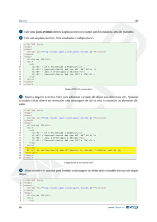 JQUERY                                                                                                          80



 7   Crie uma pasta eventos dentro da pasta com o seu nome que foi criada na Área de Trabalho.

 8   Crie um arquivo eventos.html conforme o código abaixo.

 1   <! DOCTYPE html >
 2   < html >
 3   < head >
 4      < script src = " http :// code . jquery . com / jquery - latest . js " > </ script >
 5   </ head >
 6   < body >
 7      < h1 > Cursos K19 </ h1 >
 8      < div >
 9         < ul >
10             < li > K31 - C # e Orientação a Objetos </ li >
11             < li > K32 - Desenvolvimento Web com ASP . NET MVC </ li >
12             < li > K11 - Java e Orientação a Objetos </ li >
13             < li > K12 - Desenvolvimento Web com JSF2 e JPA2 </ li >
14         </ ul >
15      </ div >
16   </ body >
17   </ html >

                                                Código HTML B.9: eventos.html


 9  Altere o arquivo eventos.html para adicionar o evento de clique aos elementos <li>. Quando
o usuário clicar deverá ser mostrado uma mensagem de alerta com o conteúdo do elemento cli-
cado.

 1   <! DOCTYPE html >
 2   < html >
 3   < head >
 4       < script src = " http :// code . jquery . com / jquery - latest . js " > </ script >
 5   </ head >
 6   < body >
 7       < h1 > Cursos K19 </ h1 >
 8       < div >
 9           < ul >
10              < li > K31 - C # e Orientação a Objetos </ li >
11              < li > K32 - Desenvolvimento Web com ASP . NET MVC </ li >
12              < li > K11 - Java e Orientação a Objetos </ li >
13              < li > K12 - Desenvolvimento Web com JSF2 e JPA2 </ li >
14           </ ul >
15       </ div >
16     < script >
17       $ ( ’ li ’) . click ( function () { alert ( " Elemento li clicado : " + $ ( this ) . text () ) ;}) ;
18     </ script >
19   </ body >
20   </ html >

                                               Código HTML B.10: eventos.html


 10 Altere o exercício anterior para mostrar a mensagem de alerta após o usuário efetuar um duplo

clique.

1    <! DOCTYPE html >
2    < html >
3    < head >
4       < script src = " http :// code . jquery . com / jquery - latest . js " > </ script >
5    </ head >
6    < body >
7       < h1 > Cursos K19 </ h1 >
8       < div >
9          < ul >


80                                                                                             www.k19.com.br
 