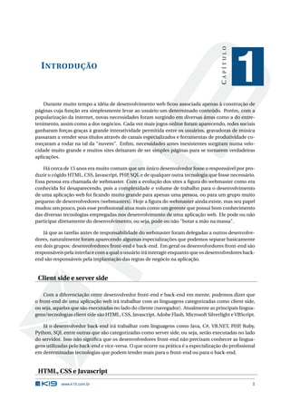 CAPÍTULO
  I NTRODUÇÃO
                                                                                                 1
    Durante muito tempo a idéia de desenvolvimento web ﬁcou associada apenas à construção de
páginas cuja função era simplesmente levar ao usuário um determinado conteúdo. Porém, com a
popularização da internet, novas necessidades foram surgindo em diversas áreas como a do entre-
tenimento, assim como a dos negócios. Cada vez mais jogos online foram aparecendo, redes sociais
ganharam forças graças à grande interatividade permitida entre os usuários, gravadoras de música
passaram a vender seus títulos através de canais especializados e ferramentas de produtividade co-
meçaram a rodar na tal da "nuvem". Enﬁm, necessidades antes inexistentes surgiram numa velo-
cidade muito grande e muitos sites deixaram de ser simples páginas para se tornarem verdadeiras
aplicações.

    Há cerca de 15 anos era muito comum que um único desenvolvedor fosse o responsável por pro-
duzir o cógido HTML, CSS, Javascript, PHP, SQL e de qualquer outra tecnologia que fosse necessário.
Essa pessoa era chamada de webmaster. Com a evolução dos sites a ﬁgura do webmaster como era
conhecida foi desaparecendo, pois a complexidade e volume de trabalho para o desenvolvimento
de uma aplicação web foi ﬁcando muito grande para apenas uma pessoa, ou para um grupo muito
pequeno de desenvolvedores (webmasters). Hoje a ﬁgura do webmaster ainda existe, mas seu papel
mudou um pouco, pois esse proﬁssional atua mais como um gerente que possui bom conhecimento
das diversas tecnologias empregadas nos desenvolvimento de uma aplicação web. Ele pode ou não
participar diretamente do desenvolvimento, ou seja, pode ou não "botar a mão na massa".

    Já que as tarefas antes de responsabilidade do webmaster foram delegadas a outros desenvolve-
dores, naturalmente foram aparecendo algumas especializações que podemos separar basicamente
em dois grupos: desenvolvedores front-end e back-end. Em geral os desenvolvedores front-end são
responsáveis pela interface com a qual o usuário irá interagir enquanto que os desenvolvedores back-
end são responsáveis pela implantação das regras de negócio na aplicação.


 Client side e server side

    Com a diferenciação entre desenvolvedor front-end e back-end em mente, podemos dizer que
o front-end de uma aplicação web irá trabalhar com as linguagens categorizadas como client side,
ou seja, aquelas que são executadas no lado do cliente (navegador). Atualmente as principais lingua-
gens/tecnologias client side são HTML, CSS, Javascript, Adobe Flash, Microsoft Silverlight e VBScript.

    Já o desenvolvedor back-end irá trabalhar com linguagens como Java, C#, VB.NET, PHP, Ruby,
Python, SQL entre outras que são categorizadas como server side, ou seja, serão executadas no lado
do servidor. Isso não signiﬁca que os desenvolvedores front-end não precisam conhecer as lingua-
gens utilizadas pelo back-end e vice-versa. O que ocorre na prática é a especialização do proﬁssional
em determinadas tecnologias que podem tender mais para o front-end ou para o back-end.


 HTML, CSS e Javascript
            www.k19.com.br                                                                          1
 