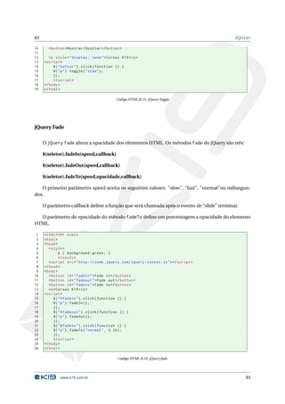 83                                                                                             JQUERY

10     < button > Mostrar / Ocultar </ button >
11
12      <p style = " display : none " > Cursos K19 </ p >
13   < script >
14        $ ( " button " ) . click ( function () {
15        $ ( " p " ) . toggle ( " slow " ) ;
16        }) ;
17        </ script >
18   </ body >
19   </ html >

                                               Código HTML B.15: jQuery Toggle




jQuery Fade

     O jQuery fade altera a opacidade dos elementos HTML. Os métodos fade do jQuery são três:

     $(seletor).fadeIn(speed,callback)

     $(seletor).fadeOut(speed,callback)

     $(seletor).fadeTo(speed,opacidade,callback)

   O primeiro parâmetro speed aceita os seguintes valores: "slow", "fast", "normal"ou milisegun-
dos.

     O parâmetro callback deﬁne a função que será chamada após o evento de “slide” terminar.

  O parâmetro de opacidade do método fadeTo deﬁne em porcentagem a opacidade do elemento
HTML.

 1   <! DOCTYPE html >
 2   < html >
 3   < head >
 4      < style >
 5             p { background : green ; }
 6             </ style >
 7      < script src = " http :// code . jquery . com / jquery - latest . js " > </ script >
 8   </ head >
 9   < body >
10      < button id = " fadein " > Fade in </ button >
11      < button id = " fadeout " > Fade out </ button >
12      < button id = " fadeto " > Fade to </ button >
13      <p > Cursos K19 </ p >
14   < script >
15         $ ( " # fadein " ) . click ( function () {
16         $ ( " p " ) . fadeIn () ;
17         }) ;
18         $ ( " # fadeout " ) . click ( function () {
19         $ ( " p " ) . fadeOut () ;
20         }) ;
21         $ ( " # fadeto " ) . click ( function () {
22         $ ( " p " ) . fadeTo ( " normal " , 0.30) ;
23         }) ;
24         </ script >
25   </ body >
26   </ html >

                                                Código HTML B.16: jQuery fade




              www.k19.com.br                                                                       83
 