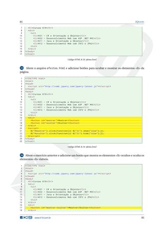 85                                                                                              JQUERY

 7      < h1 > Cursos K19 </ h1 >
 8      < div >
 9         < ul >
10             < li > K31 - C # e Orientação a Objetos </ li >
11             < li > K32 - Desenvolvimento Web com ASP . NET MVC </ li >
12             < li > K11 - Java e Orientação a Objetos </ li >
13             < li > K12 - Desenvolvimento Web com JSF2 e JPA2 </ li >
14         </ ul >
15      </ div >
16   </ body >
17   </ html >

                                                Código HTML B.18: efeitos.html



15  Altere o arquivo efeitos.html e adicione botões para ocultar e mostrar os elementos <li> da
página.

 1   <! DOCTYPE html >
 2   < html >
 3   < head >
 4      < script src = " http :// code . jquery . com / jquery - latest . js " > </ script >
 5   </ head >
 6   < body >
 7      < h1 > Cursos K19 </ h1 >
 8      < div >
 9         < ul >
10             < li > K31 - C # e Orientação a Objetos </ li >
11             < li > K32 - Desenvolvimento Web com ASP . NET MVC </ li >
12             < li > K11 - Java e Orientação a Objetos </ li >
13             < li > K12 - Desenvolvimento Web com JSF2 e JPA2 </ li >
14         </ ul >
15      </ div >
16      < div >
17         < button id = " mostrar " > Mostrar </ button >
18         < button id = " ocultar " > Ocultar </ button >
19      </ div >
20      < script >
21         $ ( " # mostrar " ) . click ( function () { $ ( " li " ) . show ( " slow " ) ;}) ;
22         $ ( " # ocultar " ) . click ( function () { $ ( " li " ) . hide ( " slow " ) ;}) ;
23      </ script >
24   </ body >
25   </ html >

                                                Código HTML B.19: efeitos.html



16  Altere o exercício anterior e adicione um botão que mostra os elementos <li> ocultos e oculta os
elementos <li> visíveis.

 1   <! DOCTYPE html >
 2   < html >
 3   < head >
 4      < script src = " http :// code . jquery . com / jquery - latest . js " > </ script >
 5   </ head >
 6   < body >
 7      < h1 > Cursos K19 </ h1 >
 8      < div >
 9         < ul >
10             < li > K31 - C # e Orientação a Objetos </ li >
11             < li > K32 - Desenvolvimento Web com ASP . NET MVC </ li >
12             < li > K11 - Java e Orientação a Objetos </ li >
13             < li > K12 - Desenvolvimento Web com JSF2 e JPA2 </ li >
14         </ ul >
15      </ div >
16      < div >
17         < button id = " mostrar - ocultar " > Mostrar / Ocultar </ button >
18      </ div >


              www.k19.com.br                                                                        85
 