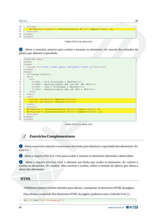 JQUERY                                                                                                               86

19      < script >
20         $ ( " # mostrar - ocultar " ) . click ( function () { $ ( " li " ) . toggle ( " slow " ) ; }) ;
21      </ script >
22   </ body >
23   </ html >

                                                     Código HTML B.20: efeitos.html



17   Altere o exercício anterior para ocultar e mostrar os elementos <li> através dos métodos do
jQuery que alteram a opacidade.

 1   <! DOCTYPE html >
 2   < html >
 3   < head >
 4      < script src = " http :// code . jquery . com / jquery - latest . js " > </ script >
 5   </ head >
 6   < body >
 7      < h1 > Cursos K19 </ h1 >
 8      < div >
 9          < ul >
10              < li > K31 - C # e Orientação a Objetos </ li >
11              < li > K32 - Desenvolvimento Web com ASP . NET MVC </ li >
12              < li > K11 - Java e Orientação a Objetos </ li >
13              < li > K12 - Desenvolvimento Web com JSF2 e JPA2 </ li >
14          </ ul >
15      </ div >
16      < div >
17          < button id = " mostrar " > Mostrar </ button >
18          < button id = " ocultar " > Ocultar </ button >
19      </ div >
20      < script >
21      $ ( " # mostrar " ) . click ( function () { $ ( " li " ) . fadeIn ( " slow " ) ; }) ;
22      $ ( " # ocultar " ) . click ( function () { $ ( " li " ) . fadeOut ( " slow " ) ; }) ;
23      </ script >
24   </ body >
25   </ html >

                                                     Código HTML B.21: efeitos.html




           Exercícios Complementares

 1  Altere o exercício anterior e acrescente um botão para diminuir a opacidade dos elementos <li>
para 0.2.

 2   Altere o arquivo efeitos.html para ocultar e mostrar os elementos alterando a altura deles.

 3    Altere o arquivo efeitos.html e adicione um botão que oculta os elementos <li> visíveis e
mostra os elementos <li> ocultos. Para mostrar e ocultar, utilize o método do jQuery que altera a
altura dos elementos.


 HTML

     A biblioteca jQuery contém métodos para alterar e manipular os elementos HTML da página.

     Para alterar o conteúdo dos elementos HTML da página, podemos usar o método html().

1    $ ( " p " ) . html ( " K19 Treinamentos " ) ;


86                                                                                                  www.k19.com.br
 