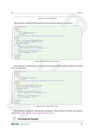 87                                                                                             JQUERY



                                             Código Javascript B.5: Método html()



     Para adicionar conteúdo HTML, podemos usar os métodos append() e prepend().

 1   <! DOCTYPE html >
 2   < html >
 3   < head >
 4      < style >
 5             p { background : green ; }
 6             </ style >
 7      < script src = " http :// code . jquery . com / jquery - latest . js " > </ script >
 8   </ head >
 9   < body >
10      < button id = " prepend " > Prepend </ button >
11      < button id = " append " > Append </ button >
12      <p > Cursos K19 </ p >
13   < script >
14         $ ( " # prepend " ) . click ( function () {
15             $ ( " p " ) . prepend ( " K19 Treinamentos - " ) ;
16         }) ;
17         $ ( " # append " ) . click ( function () {
18             $ ( " p " ) . append ( " - K31 " ) ;
19         }) ;
20   </ script >
21   </ body >
22   </ html >

                                        Código HTML B.25: Método append() e prepend()



     Para adicionar o conteúdo antes ou depois dos elementos HTML, podemos utilizar os métodos
after() e before().

 1   <! DOCTYPE html >
 2   < html >
 3   < head >
 4      < style >
 5             p { background : green ; }
 6             </ style >
 7      < script src = " http :// code . jquery . com / jquery - latest . js " > </ script >
 8   </ head >
 9   < body >
10      < button id = " before " > Before </ button >
11      < button id = " after " > After </ button >
12      <p > Cursos K19 </ p >
13   < script >
14         $ ( " # before " ) . click ( function () {
15             $ ( " p " ) . before ( " K19 Treinamentos - " ) ;
16         }) ;
17         $ ( " # after " ) . click ( function () {
18             $ ( " p " ) . after ( " - K31 " ) ;
19         }) ;
20   </ script >
21   </ body >
22   </ html >

                                          Código HTML B.26: Métodos after() e before()



   Para uma lista completa de métodos para manipular e alterar elementos HTML com o jQuery,
acesse http://api.jquery.com/category/manipulation/.


          Exercícios de Fixação

              www.k19.com.br                                                                       87
 