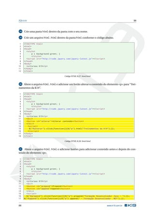 JQUERY                                                                                                                   88



18   Crie uma pasta html dentro da pasta com o seu nome.

19   Crie um arquivo html.html dentro da pasta html conforme o código abaixo.

 1   <! DOCTYPE html >
 2   < html >
 3   < head >
 4      < style >
 5            p { background : green ; }
 6            </ style >
 7      < script src = " http :// code . jquery . com / jquery - latest . js " > </ script >
 8   </ head >
 9   < body >
10      <p > Cursos K19 </ p >
11   </ body >
12   </ html >

                                                   Código HTML B.27: html.html



20 Altere o arquivo html.html e adicione um botão alterar o conteúdo do elemento <p> para “Trei-

namentos da K19”.

 1   <! DOCTYPE html >
 2   < html >
 3   < head >
 4      < style >
 5              p { background : green ; }
 6              </ style >
 7      < script src = " http :// code . jquery . com / jquery - latest . js " > </ script >
 8   </ head >
 9   < body >
10      <p > Cursos K19 </ p >
11      < div >
12      < button id = " alterar " > Alterar conteúdo </ button >
13      </ div >
14        < script >
15          $ ( " # alterar " ) . click ( function () { $ ( " p " ) . html ( " Treinamentos da K19 " ) ;}) ;
16        </ script >
17   </ body >
18   </ html >

                                                   Código HTML B.28: html.html



21  Altere o arquivo html.html e adicione botões para adicionar conteúdo antes e depois do con-
teúdo do elemento <p>.

 1   <! DOCTYPE html >
 2   < html >
 3   < head >
 4       < style >
 5               p { background : green ; }
 6               </ style >
 7       < script src = " http :// code . jquery . com / jquery - latest . js " > </ script >
 8   </ head >
 9   < body >
10       <p > Cursos K19 </ p >
11       < div >
12       < button id = " prepend " > Prepend </ button >
13       < button id = " append " > Append </ button >
14       </ div >
15       < script >
16       $ ( " # prepend " ) . click ( function () { $ ( " p " ) . prepend ( " Formação Desenvolvedor Java - " ) ;}) ;
17   $ ( " # append " ) . click ( function () { $ ( " p " ) . append ( " - Formação Desenvolvedor . NET " ) ;}) ;


88                                                                                                 www.k19.com.br
 