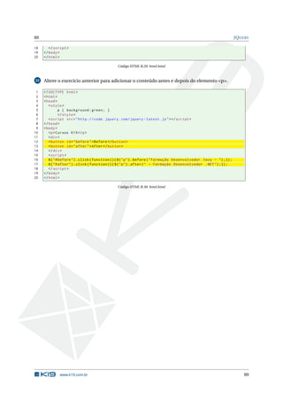 89                                                                                                                    JQUERY

18      </ script >
19   </ body >
20   </ html >

                                                Código HTML B.29: html.html



22   Altere o exercício anterior para adicionar o conteúdo antes e depois do elemento <p>.

 1   <! DOCTYPE html >
 2   < html >
 3   < head >
 4      < style >
 5              p { background : green ; }
 6              </ style >
 7      < script src = " http :// code . jquery . com / jquery - latest . js " > </ script >
 8   </ head >
 9   < body >
10      <p > Cursos K19 </ p >
11      < div >
12      < button id = " before " > Before </ button >
13      < button id = " after " > After </ button >
14      </ div >
15      < script >
16      $ ( " # before " ) . click ( function () { $ ( " p " ) . before ( " Formação Desenvolvedor Java - " ) ;}) ;
17      $ ( " # after " ) . click ( function () { $ ( " p " ) . after ( " - Formação Desenvolvedor . NET " ) ;}) ;
18      </ script >
19   </ body >
20   </ html >

                                                Código HTML B.30: html.html




              www.k19.com.br                                                                                              89
 