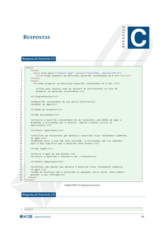 APÊNDICE
     R ESPOSTAS
                                                                                                          C
     Resposta do Exercício 2.5


 1     < html >
 2          < head >
 3              < meta http - equiv = " Content - Type " content = " text / html ; charset = UTF -8 " >
 4                 < title > Como preparar um delicioso macarrão instantâneo em 6 min . </ title >
 5          </ head >
 6          < body >
 7              < h1 > Como preparar um delicioso macarrão instantâneo em 6 min . </ h1 >
 8
 9                 <p > Com esta receita você se tornará um profissional na arte de
10                 preparar um macarrão instantâneo . </ p >
11
12          < h2 > Ingredientes </ h2 >
13
14          <p > Macarrão instantâneo de sua marca favorita </ p >
15          <p > 600 ml de água </ p >
16
17          < h2 > Modo de preparo </ h2 >
18
19          < h3 > No microondas </ h3 >
20
21          <p > Insira o macarrão instantâneo em um recipiente com 600 ml de água e
22          programe o microondas por 6 minutos . Aperto o botão iniciar ou
23          equivalente . </ p >
24
25          < h4 > Ponto importante </ h4 >
26
27          <p > Utilize um recipiente que permita o macarrão ficar totalmente submerso
28          na água . </ p >
29          <p > Quando ouvir o bip não saia correndo . O microondas não irá explodir ,
30          pois o bip significa que o macarrão está pronto . </ p >
31
32          < h3 > No fogão </ h3 >
33
34          <p > Ferva a água em uma panela . </ p >
35          <p > Insira o macarrão e cozinhe - o por 3 minutos </ p >
36
37          < h4 > Ponto importante </ h4 >
38
39           <p > Utilize uma panela que permita o macarrão ficar totalmente submerso
40           na água . </ p >
41           <p > Não se distraia com a televisão ou qualquer outra coisa . Você poderá
42           queimar a sua refeição </ p >
43        </ body >
44     </ html >

                                              Código HTML 2.9: Resposta do exercício



     Resposta do Exercício 2.6




1      < html >


                  www.k19.com.br                                                                          91
 