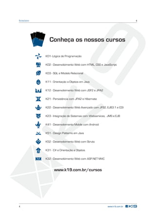 S UMÁRIO                                                                                             4




           TR
             EIN
                 AM
                   EN

                    TR
                       TO


                       EIN
                          S

                TREINAMENTOS
                           AM
                              EN
                                 TO
                                   S
                                          Conheça os nossos cursos

                                       K01- Lógica de Programação

                                       K02 - Desenvolvimento Web com HTML, CSS e JavaScript

                                       K03 - SQL e Modelo Relacional

                                       K11 - Orientação a Objetos em Java

                                       K12 - Desenvolvimento Web com JSF2 e JPA2

                                       K21 - Persistência com JPA2 e Hibernate

                                       K22 - Desenvolvimento Web Avançado com JFS2, EJB3.1 e CDI

                                       K23 - Integração de Sistemas com Webservices, JMS e EJB

                                       K41 - Desenvolvimento Mobile com Android

                                       K51 - Design Patterns em Java

                                       K52 - Desenvolvimento Web com Struts

                                       K31 - C# e Orientação a Objetos

                                       K32 - Desenvolvimento Web com ASP.NET MVC


                                             www.k19.com.br/cursos




4                                                                                   www.k19.com.br
 