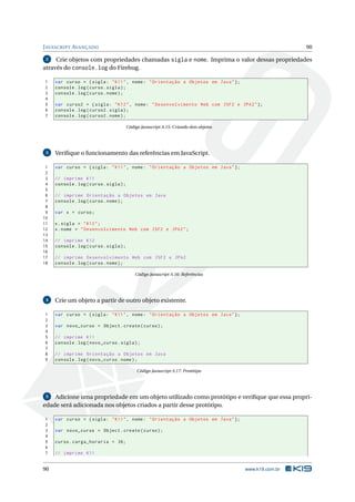 J AVASCRIPT AVANÇADO                                                                                     90

 2   Crie objetos com propriedades chamadas sigla e nome. Imprima o valor dessas propriedades
através do console.log do Firebug.

1    var curso = { sigla : " K11 " , nome : " Orientação a Objetos em Java " };
2    console . log ( curso . sigla ) ;
3    console . log ( curso . nome ) ;
4
5    var curso2 = { sigla : " K12 " , nome : " Desenvolvimento Web com JSF2 e JPA2 " };
6    console . log ( curso2 . sigla ) ;
7    console . log ( curso2 . nome ) ;

                                         Código Javascript A.15: Criando dois objetos




 3   Veriﬁque o funcionamento das referências em JavaScript.

 1   var curso = { sigla : " K11 " , nome : " Orientação a Objetos em Java " };
 2
 3   // imprime K11
 4   console . log ( curso . sigla ) ;
 5
 6   // imprime Orientação a Objetos em Java
 7   console . log ( curso . nome ) ;
 8
 9   var x = curso ;
10
11   x . sigla = " K12 " ;
12   x . nome = " Desenvolvimento Web com JSF2 e JPA2 " ;
13
14   // imprime K12
15   console . log ( curso . sigla ) ;
16
17   // imprime Desenvolvimento Web com JSF2 e JPA2
18   console . log ( curso . nome ) ;

                                             Código Javascript A.16: Referências




 4   Crie um objeto a partir de outro objeto existente.

1    var curso = { sigla : " K11 " , nome : " Orientação a Objetos em Java " };
2
3    var novo_curso = Object . create ( curso ) ;
4
5    // imprime K11
6    console . log ( novo_curso . sigla ) ;
7
8    // imprime Orientação a Objetos em Java
9    console . log ( novo_curso . nome ) ;

                                              Código Javascript A.17: Protótipo




 5  Adicione uma propriedade em um objeto utilizado como protótipo e veriﬁque que essa propri-
edade será adicionada nos objetos criados a partir desse protótipo.

1    var curso = { sigla : " K11 " , nome : " Orientação a Objetos em Java " };
2
3    var novo_curso = Object . create ( curso ) ;
4
5    curso . carga_horaria = 36;
6
7    // imprime K11


90                                                                                      www.k19.com.br
 