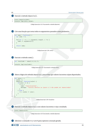 95                                                                                       J AVASCRIPT AVANÇADO

12   Execute o método deposita().

1    conta . deposita (500) ;
2    console . log ( conta . saldo ) ;

                                Código Javascript A.35: Executando o método deposita()




13   Crie uma função que soma todos os argumentos passados como parâmetro.

1    var soma = function () {
2      var soma = 0;
3
4        for ( var i = 0; i < arguments . length ; i ++) {
5          soma += arguments [ i ];
6        }
7
8        return soma ;
9    }

                                            Código Javascript A.36: soma()




14   Execute o método soma().

1    var resultado = soma (2 ,4 ,5 ,6 ,1) ;
2
3    console . log ( resultado ) ;

                                  Código Javascript A.37: Executando o método soma()




15   Altere a lógica do método deposita() para evitar que valores incorretos sejam depositados.

 1   var conta = {
 2     saldo : 0 ,
 3     deposita : function ( valor ) {
 4       if ( valor <= 0) {
 5          throw {
 6             name : " ValorInvalido " ,
 7             message : " Valores menores ou iguais a 0 não podem ser depositados "
 8          }
 9       } else {
10          this . saldo += valor ;
11       }
12     }
13   }

                                          Código Javascript A.38: Exceptions




16   Execute o método deposita() com valores incorretos e veja o resultado.

1    conta . deposita (0) ;

                                Código Javascript A.39: Executando o método deposita()




17   Adicione o comando try-catch para capturar a exceção gerada.

              www.facebook.com/k19treinamentos                                                            95
 