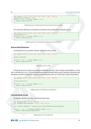 97                                                                                                  J AVASCRIPT AVANÇADO


1    var cursos = [ " K11 " ," K12 " ," K21 " ," K22 " ," K23 " , " K31 " , " K32 " ];
2    cursos [ cursos . length ] = " K01 " ;
3    for ( var i = 0; i < cursos . length ; i ++) {
4      console . log ( cursos [ i ]) ;
5    }

                        Código Javascript A.46: Adicionando elementos ao ﬁnal do array com length



     Ou você pode adicionar os elementos ao ﬁnal do array utilizando o método push().

1    var cursos = [ " K11 " ," K12 " ," K21 " ," K22 " ," K23 " , " K31 " , " K32 " ];
2    cursos . push ( " K01 " ) ;
3    for ( var i = 0; i < cursos . length ; i ++) {
4      console . log ( cursos [ i ]) ;
5    }

                          Código Javascript A.47: Adicionando elementos através do método push



Removendo Elementos
     O método delete() permite remover elementos de um array.

1    var cursos = [ " K11 " ," K12 " ," K21 " ," K22 " ," K23 " , " K31 " , " K32 " ];
2
3    delete cursos [0];
4
5    for ( var i = 0; i < cursos . length ; i ++) {
6      console . log ( cursos [ i ]) ;
7    }

                                              Código Javascript A.48: Delete



   O método delete() deixa uma posição indeﬁnida no array. Para corrigir este problema, o array
tem o método splice(). O primeiro parâmetro desse método indica qual é o primeiro elemento que
desejamos remover. O segundo indica quantos elementos deve ser removidos a partir do primeiro.

1    var cursos = [ " K11 " ," K12 " ," K21 " ," K22 " ," K23 " , " K31 " , " K32 " ];
2
3    cursos . splice (0 ,2) ;
4
5    for ( var i = 0; i < cursos . length ; i ++) {
6      console . log ( cursos [ i ]) ;
7    }

                                   Código Javascript A.49: Utilizando o método splice()



Concatenando Arrays
     O método concat() permite concatenar dois arrays.

1    var formacao_java = [ " K11 " ," K12 " ];
2    var formacao_java_avancado = [ " K21 " ," K22 " ," K23 " ];
3
4    var formacao_completa = formacao_java . concat ( formacao_java_avancado ) ;
5
6    for ( var i = 0; i < formacao_completa . length ; i ++) {
7      console . log ( formacao_completa [ i ]) ;
8    }

                                          Código Javascript A.50: Concatenando




              www.facebook.com/k19treinamentos                                                                       97
 