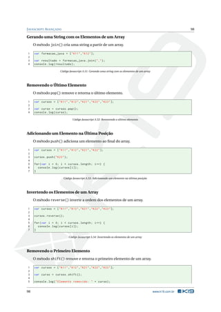 J AVASCRIPT AVANÇADO                                                                                                98

Gerando uma String com os Elementos de um Array
     O método join() cria uma string a partir de um array.

1    var formacao_java = [ " K11 " ," K12 " ];
2
3    var resultado = formacao_java . join ( " ," ) ;
4    console . log ( resultado ) ;

                         Código Javascript A.51: Gerando uma string com os elementos de um array




Removendo o Último Elemento
     O método pop() remove e retorna o último elemento.

1    var cursos = [ " K11 " ," K12 " ," K21 " ," K22 " ," K23 " ];
2
3    var curso = cursos . pop () ;
4    console . log ( curso ) ;

                                      Código Javascript A.52: Removendo o último elemento




Adicionando um Elemento na Última Posição
     O método push() adiciona um elemento ao ﬁnal do array.

1    var cursos = [ " K11 " ," K12 " ," K21 " ," K22 " ];
2
3    cursos . push ( " K23 " ) ;
4
5    for ( var i = 0; i < cursos . length ; i ++) {
6      console . log ( cursos [ i ]) ;
7    }

                            Código Javascript A.53: Adicionando um elemento na última posição




Invertendo os Elementos de um Array
     O método reverse() inverte a ordem dos elementos de um array.

1    var cursos = [ " K11 " ," K12 " ," K21 " ," K22 " ," K23 " ];
2
3    cursos . reverse () ;
4
5    for ( var i = 0; i < cursos . length ; i ++) {
6      console . log ( cursos [ i ]) ;
7    }

                                   Código Javascript A.54: Invertendo os elementos de um array




Removendo o Primeiro Elemento
     O método shift() remove e retorna o primeiro elemento de um array.

1    var cursos = [ " K11 " ," K12 " ," K21 " ," K22 " ," K23 " ];
2
3    var curso = cursos . shift () ;
4
5    console . log ( " Elemento removido : " + curso ) ;


98                                                                                                 www.k19.com.br
 