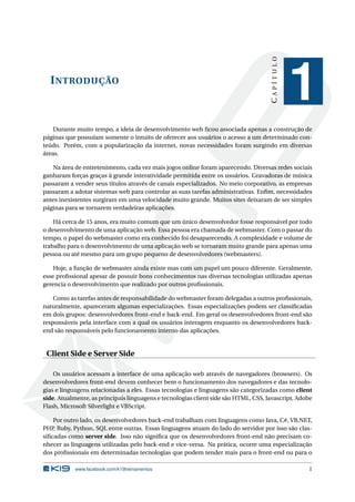 CAPÍTULO
  I NTRODUÇÃO
                                                                                                1
    Durante muito tempo, a ideia de desenvolvimento web ﬁcou associada apenas a construção de
páginas que possuíam somente o intuito de oferecer aos usuários o acesso a um determinado con-
teúdo. Porém, com a popularização da internet, novas necessidades foram surgindo em diversas
áreas.

   Na área de entretenimento, cada vez mais jogos online foram aparecendo. Diversas redes sociais
ganharam forças graças à grande interatividade permitida entre os usuários. Gravadoras de música
passaram a vender seus títulos através de canais especializados. No meio corporativo, as empresas
passaram a adotar sistemas web para controlar as suas tarefas administrativas. Enﬁm, necessidades
antes inexistentes surgiram em uma velocidade muito grande. Muitos sites deixaram de ser simples
páginas para se tornarem verdadeiras aplicações.

    Há cerca de 15 anos, era muito comum que um único desenvolvedor fosse responsável por todo
o desenvolvimento de uma aplicação web. Essa pessoa era chamada de webmaster. Com o passar do
tempo, o papel do webmaster como era conhecido foi desaparecendo. A complexidade e volume de
trabalho para o desenvolvimento de uma aplicação web se tornaram muito grande para apenas uma
pessoa ou até mesmo para um grupo pequeno de desenvolvedores (webmasters).

    Hoje, a função de webmaster ainda existe mas com um papel um pouco diferente. Geralmente,
esse proﬁssional apesar de possuir bons conhecimentos nas diversas tecnologias utilizadas apenas
gerencia o desenvolvimento que realizado por outros proﬁssionais.

    Como as tarefas antes de responsabilidade do webmaster foram delegadas a outros proﬁssionais,
naturalmente, apareceram algumas especializações. Essas especializações podem ser classiﬁcadas
em dois grupos: desenvolvedores front-end e back-end. Em geral os desenvolvedores front-end são
responsáveis pela interface com a qual os usuários interagem enquanto os desenvolvedores back-
end são responsáveis pelo funcionamento interno das aplicações.


 Client Side e Server Side

    Os usuários acessam a interface de uma aplicação web através de navegadores (browsers). Os
desenvolvedores front-end devem conhecer bem o funcionamento dos navegadores e das tecnolo-
gias e linguagens relacionadas a eles. Essas tecnologias e linguagens são categorizadas como client
side. Atualmente, as principais linguagens e tecnologias client side são HTML, CSS, Javascript, Adobe
Flash, Microsoft Silverlight e VBScript.

    Por outro lado, os desenvolvedores back-end trabalham com linguagens como Java, C#, VB.NET,
PHP, Ruby, Python, SQL entre outras. Essas linguagens atuam do lado do servidor por isso são clas-
siﬁcadas como server side. Isso não signiﬁca que os desenvolvedores front-end não precisam co-
nhecer as linguagens utilizadas pelo back-end e vice-versa. Na prática, ocorre uma especialização
dos proﬁssionais em determinadas tecnologias que podem tender mais para o front-end ou para o

            www.facebook.com/k19treinamentos                                                       1
 