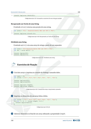 J AVASCRIPT AVANÇADO                                                                                                   100

3     console . log ( curso . charAt (0) ) ;

                          Código Javascript A.59: Acessando os caracteres de uma string por posição




Recuperando um Trecho de uma String

      O método slice() retorna uma porção de uma string.

1     var curso = " K12 - Desenvolvimento Web com JSF2 e JPA2 " ;
2
3     console . log ( curso . slice (0 ,3) ) ;

                               Código Javascript A.60: Recuperando um Trecho de uma String




Dividindo uma String

      O método split() cria uma array de strings a partir de um separador.

1     var curso = " K12 - Desenvolvimento Web com JSF2 e JPA2 " ;
2     var aux = curso . split ( " -" ) ;
3
4     console . log ( aux [0]) ;
5     console . log ( aux [1]) ;

                                       Código Javascript A.61: Dividindo uma string




           Exercícios de Fixação


18    Crie dois arrays e imprima no console do Firebug o tamanho deles.

1     var vazio = [];
2     var cursos = [ " K11 " ," K12 " ," K21 " ," K22 " ," K23 " , " K31 " , " K32 " ];
3
4     console . log ( vazio [0]) ;
5     console . log ( cursos [0]) ;
6
7     console . log ( vazio . length ) ;
8     console . log ( cursos . length ) ;

                            Código Javascript A.62: Criando dois arrays e imprimindo o tamanho




19    Imprima os elementos de um array linha a linha.

1     var cursos = [ " K11 " ," K12 " ," K21 " ," K22 " ," K23 " , " K31 " , " K32 " ];
2     for ( var i = 0; i < cursos . length ; i ++) {
3       console . log ( cursos [ i ]) ;
4     }

                                                 Código Javascript A.63: for




20    Adicione elementos no ﬁnal de um array utilizando a propriedade length.



100                                                                                                   www.k19.com.br
 