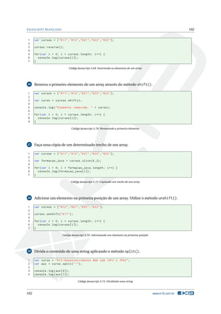 J AVASCRIPT AVANÇADO                                                                                              102


1     var cursos = [ " K11 " ," K12 " ," K21 " ," K22 " ," K23 " ];
2
3     cursos . reverse () ;
4
5     for ( var i = 0; i < cursos . length ; i ++) {
6       console . log ( cursos [ i ]) ;
7     }

                                Código Javascript A.69: Invertendo os elementos de um array




26    Remova o primeiro elemento de um array através do método shift().

1     var cursos = [ " K11 " ," K12 " ," K21 " ," K22 " ," K23 " ];
2
3     var curso = cursos . shift () ;
4
5     console . log ( " Elemento removido : " + curso ) ;
6
7     for ( var i = 0; i < cursos . length ; i ++) {
8       console . log ( cursos [ i ]) ;
9     }

                                   Código Javascript A.70: Removendo o primeiro elemento




27    Faça uma cópia de um determinado trecho de um array.

1     var cursos = [ " K11 " ," K12 " ," K21 " ," K22 " ," K23 " ];
2
3     var formacao_java = cursos . slice (0 ,2) ;
4
5     for ( var i = 0; i < formacao_java . length ; i ++) {
6       console . log ( formacao_java [ i ]) ;
7     }

                                   Código Javascript A.71: Copiando um trecho de um array




28    Adicione um elemento na primeira posição de um array. Utilize o método unshift().

1     var cursos = [ " K12 " ," K21 " ," K22 " ," K23 " ];
2
3     cursos . unshift ( " K11 " ) ;
4
5     for ( var i = 0; i < cursos . length ; i ++) {
6       console . log ( cursos [ i ]) ;
7     }

                           Código Javascript A.72: Adicionando um elemento na primeira posição




29    Divida o conteúdo de uma string aplicando o método split().

1     var curso = " K12 - Desenvolvimento Web com JSF2 e JPA2 " ;
2     var aux = curso . split ( " -" ) ;
3
4     console . log ( aux [0]) ;
5     console . log ( aux [1]) ;

                                        Código Javascript A.73: Dividindo uma string



102                                                                                              www.k19.com.br
 