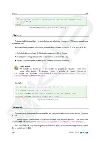 J Q UERY                                                                                                            106


1     < head >
2        < script type = " text / javascript " src = " http :// ajax . aspnetcdn . com / ajax / jQuery / jquery ←
               -1.7.2. min . js " >
3        </ script >
4     </ head >

                           Código HTML B.3: Referência pro jQuery através da url da Microsoft




 Sintaxe

   A sintaxe da biblioteca jQuery permite facilmente selecionar elementos HTML e executar alguma
ação sobre eles.

      A sintaxe básica para executar uma ação sobre determinados elementos é: $(seletor).acao().


      • O símbolo $ é um método de fabricação para criar o objeto jQuery;

      • O (seletor) serve para consultar e encontrar os elementos HTML;

      • A acao() deﬁne a operação jQuery que será executada nos elementos.


             Mais Sobre
           O método de fabricação é um padrão de projeto de criação.   Para saber
           mais sobre padrões de projeto, conﬁra a apostila de Design Patterns da
    K19 através do endereço http://www.k19.com.br/downloads/apostilas/java/
    k19-k51-design-patterns-em-java.


      Exemplos:

1     $ ( this ) . hide () // esconde o elemento que o this faz referência
2
3     $ ( " p " ) . hide () // esconde todos os elementos <p >
4
5     $ ( " p . curso " ) . hide () // esconde todos os elementos <p > que tem a classe " curso "
6
7     $ ( " # cursok31 " ) . hide () // esconde o elemento de id " cursok31 "

                                        Código Javascript B.1: Exemplos jQuery




 Seletores

  Os seletores do jQuery permitem manipular um conjunto de elementos ou um apenas elemento
HTML.

    O jQuery suporta os seletores CSS existentes mais os seus próprios seletores. Para conferir os
seletores CSS existentes, acesse: http://www.w3.org/community/webed/wiki/CSS/Selectors.

      Para selecionar um conjunto ou apenas um elemento HTML, a sintaxe utilizada contém o preﬁxo
$ e os parênteses (): $().

106                                                                                             www.k19.com.br
 