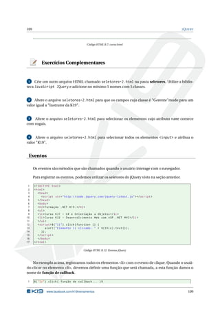 109                                                                                                 J Q UERY




                                              Código HTML B.7: curso.html




           Exercícios Complementares


 1   Crie um outro arquivo HTML chamado seletores-2.html na pasta seletores. Utilize a biblio-
teca JavaScript JQuery e adicione no mínimo 5 nomes com 5 classes.


 2   Altere o arquivo seletores-2.html para que os campos cuja classe é "Gerente"mude para um
valor igual a "Instrutor da K19".


 3  Altere o arquivo seletores-2.html para selecionar os elementos cujo atributo name comece
com vogais.


 4    Altere o arquivo seletores-2.html para selecionar todos os elementos <input> e atribua o
valor "K19".


 Eventos

      Os eventos são métodos que são chamados quando o usuário interage com o navegador.

      Para registrar os eventos, podemos utilizar os seletores do jQuery visto na seção anterior.

 1    <! DOCTYPE html >
 2    < html >
 3       < head >
 4          < script src = " http :// code . jquery . com / jquery - latest . js " > </ script >
 5       </ head >
 6       < body >
 7       < h2 > Formação . NET K19 : </ h2 >
 8       < ul >
 9       < li > Curso K31 - C # e Orientação a Objetos </ li >
10       < li > Curso K32 - Desenvolvimento Web com ASP . NET MVC </ li >
11       </ ul >
12       < script >$ ( " li " ) . click ( function () {
13              alert ( " Elemento li clicado : " + $ ( this ) . text () ) ;
14          }) ;
15       </ script >
16       </ body >
17    </ html >

                                           Código HTML B.12: Eventos jQuery



    No exemplo acima, registramos todos os elementos <li> com o evento de clique. Quando o usuá-
rio clicar no elemento <li>, devemos deﬁnir uma função que será chamada, a esta função damos o
nome de função de callback.

1     $ ( " li " ) . click ( função de callback ... ) $


               www.facebook.com/k19treinamentos                                                         109
 