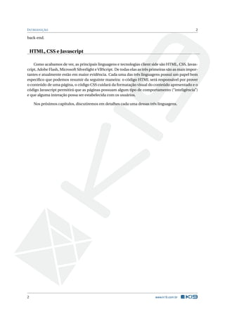 I NTRODUÇÃO                                                                                           2

back-end.


    HTML, CSS e Javascript

    Como acabamos de ver, as principais linguagens e tecnologias client side são HTML, CSS, Javas-
cript, Adobe Flash, Microsoft Silverlight e VBScript. De todas elas as três primeiras são as mais impor-
tantes e atualmente estão em maior evidência. Cada uma das três linguagens possui um papel bem
especíﬁco que podemos resumir da seguinte maneira: o código HTML será responsável por prover
o conteúdo de uma página, o código CSS cuidará da formatação visual do conteúdo apresentado e o
código Javascript permitirá que as páginas possuam algum tipo de comportamento (“inteligência”)
e que alguma interação possa ser estabelecida com os usuários.

     Nos próximos capítulos, discutiremos em detalhes cada uma dessas três linguagens.




2                                                                             www.k19.com.br
 