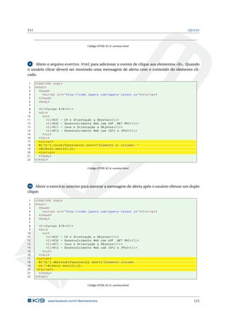 111                                                                                                J Q UERY




                                            Código HTML B.13: eventos.html




 9  Altere o arquivo eventos.html para adicionar o evento de clique aos elementos <li>. Quando
o usuário clicar deverá ser mostrado uma mensagem de alerta com o conteúdo do elemento cli-
cado.

 1    <! DOCTYPE html >
 2    < html >
 3       < head >
 4          < script src = " http :// code . jquery . com / jquery - latest . js " > </ script >
 5       </ head >
 6       < body >
 7
 8       < h1 > Cursos K19 </ h1 >
 9       < div >
10           < ul >
11              < li > K31 - C # e Orientação a Objetos </ li >
12              < li > K32 - Desenvolvimento Web com ASP . NET MVC </ li >
13              < li > K11 - Java e Orientação a Objetos </ li >
14              < li > K12 - Desenvolvimento Web com JSF2 e JPA2 </ li >
15           </ ul >
16       </ div >
17       < script >
18       $ ( ’ li ’) . click ( function () { alert ( " Elemento li clicado : "
19       + $ ( this ) . text () ) ;}) ;
20       </ script >
21       </ body >
22    </ html >

                                            Código HTML B.14: eventos.html




10   Altere o exercício anterior para mostrar a mensagem de alerta após o usuário efetuar um duplo
clique.

 1    <! DOCTYPE html >
 2    < html >
 3       < head >
 4          < script src = " http :// code . jquery . com / jquery - latest . js " > </ script >
 5       </ head >
 6       < body >
 7
 8       < h1 > Cursos K19 </ h1 >
 9       < div >
10           < ul >
11               < li > K31 - C # e Orientação a Objetos </ li >
12               < li > K32 - Desenvolvimento Web com ASP . NET MVC </ li >
13               < li > K11 - Java e Orientação a Objetos </ li >
14               < li > K12 - Desenvolvimento Web com JSF2 e JPA2 </ li >
15           </ ul >
16       </ div >
17     < script >
18       $ ( ’ li ’) . dblclick ( function () { alert ( " Elemento clicado
19       2 X : " + $ ( this ) . text () ) ;}) ;
20     </ script >
21       </ body >
22    </ html >

                                            Código HTML B.15: eventos.html




               www.facebook.com/k19treinamentos                                                        111
 