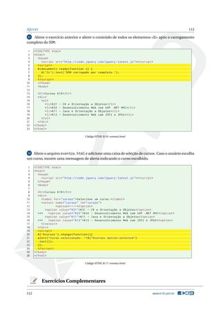 J Q UERY                                                                                                         112

11 Altere o exercício anterior e altere o conteúdo de todos os elementos <li> após o carregamento
completo do DOM.

 1    <! DOCTYPE html >
 2    < html >
 3       < head >
 4           < script src = " http :// code . jquery . com / jquery - latest . js " > </ script >
 5       < script >
 6       $ ( document ) . ready ( function () {
 7           $ ( ’ li ’) . text ( ’ DOM carregado por completo . ’) ;
 8       }) ;
 9       </ script >
10       </ head >
11       < body >
12
13       < h1 > Cursos K19 </ h1 >
14       < div >
15          < ul >
16              < li > K31 - C # e Orientação a Objetos </ li >
17              < li > K32 - Desenvolvimento Web com ASP . NET MVC </ li >
18              < li > K11 - Java e Orientação a Objetos </ li >
19              < li > K12 - Desenvolvimento Web com JSF2 e JPA2 </ li >
20          </ ul >
21       </ div >
22    </ body >
23    </ html >

                                            Código HTML B.16: eventos.html




12 Altere o arquivo eventos.html e adicione uma caixa de seleção de cursos. Caso o usuário escolha
um curso, mostre uma mensagem de alerta indicando o curso escolhido.

 1    <! DOCTYPE html >
 2    < html >
 3       < head >
 4          < script src = " http :// code . jquery . com / jquery - latest . js " > </ script >
 5       </ head >
 6       < body >
 7
 8       < h1 > Cursos K19 </ h1 >
 9       < div >
10           < label for = " cursos " > Selecione um curso : </ label >
11           < select name = " cursos " id = " cursos " >
12                      < option > ---- </ option >
13              < option value = " K31 " > K31 - C # e Orientação a Objetos </ option >
14       ***       < option value = " K32 " > K32 - Desenvolvimento Web com ASP . NET MVC </ option >
15              < option value = " K11 " > K11 - Java e Orientação a Objetos </ option >
16       ***       < option value = " K12 " > K12 - Desenvolvimento Web com JSF2 e JPA2 </ option >
17           </ select >
18       </ div >
19       < script >
20       $ ( ’# cursos ’) . change ( function () {
21       alert ( " Curso selecionado : " + $ ( " # cursos option : selected " )
22       . text () ) ;
23       }) ;
24       </ script >
25    </ body >
26    </ html >

                                            Código HTML B.17: eventos.html




           Exercícios Complementares

112                                                                                             www.k19.com.br
 