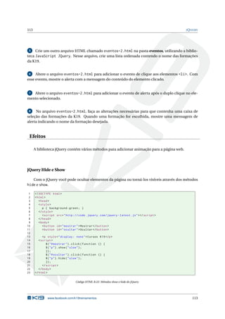 113                                                                                                J Q UERY




 5   Crie um outro arquivo HTML chamado eventos-2.html na pasta eventos, utilizando a biblio-
teca JavaScript JQuery. Nesse arquivo, crie uma lista ordenada contendo o nome das formações
da K19.


 6   Altere o arquivo eventos-2.html para adicionar o evento de clique aos elementos <li>. Com
esse evento, mostre o alerta com a mensagem do conteúdo do elemento clicado.


 7 Altere o arquivo eventos-2.html para adicionar o evento de alerta após o duplo clique no ele-
mento selecionado.


 8    No arquivo eventos-2.html, faça as alterações necessárias para que contenha uma caixa de
seleção das formações da K19. Quando uma formação for escolhida, mostre uma mensagem de
alerta indicando o nome da formação desejada.


 Efeitos

      A biblioteca jQuery contém vários métodos para adicionar animação para a página web.




jQuery Hide e Show

      Com o jQuery você pode ocultar elementos da página ou torná-los visíveis através dos métodos
hide e show.

 1    <! DOCTYPE html >
 2    < html >
 3       < head >
 4       < style >
 5          p { background : green ; }
 6       </ style >
 7          < script src = " http :// code . jquery . com / jquery - latest . js " > </ script >
 8       </ head >
 9       < body >
10          < button id = " mostrar " > Mostrar </ button >
11          < button id = " ocultar " > Ocultar </ button >
12
13          <p style = " display : none " > Cursos K19 </ p >
14       < script >
15             $ ( " # mostrar " ) . click ( function () {
16             $ ( " p " ) . show ( " slow " ) ;
17             }) ;
18             $ ( " # ocultar " ) . click ( function () {
19             $ ( " p " ) . hide ( " slow " ) ;
20             }) ;
21          </ script >
22       </ body >
23    </ html >


                                    Código HTML B.22: Métodos show e hide do jQuery




               www.facebook.com/k19treinamentos                                                        113
 
