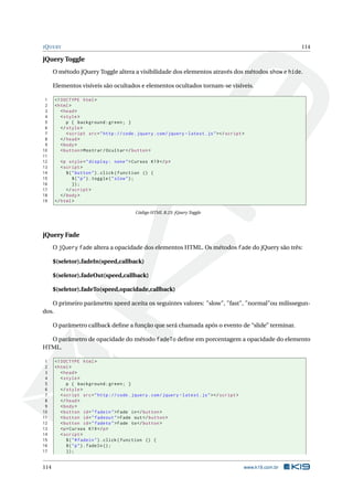 J Q UERY                                                                                                         114

jQuery Toggle
      O método jQuery Toggle altera a visibilidade dos elementos através dos métodos show e hide.

      Elementos visíveis são ocultados e elementos ocultados tornam-se visíveis.

 1    <! DOCTYPE html >
 2    < html >
 3       < head >
 4       < style >
 5          p { background : green ; }
 6       </ style >
 7          < script src = " http :// code . jquery . com / jquery - latest . js " > </ script >
 8       </ head >
 9       < body >
10       < button > Mostrar / Ocultar </ button >
11
12       <p style = " display : none " > Cursos K19 </ p >
13       < script >
14          $ ( " button " ) . click ( function () {
15              $ ( " p " ) . toggle ( " slow " ) ;
16              }) ;
17          </ script >
18       </ body >
19    </ html >

                                            Código HTML B.23: jQuery Toggle




jQuery Fade
      O jQuery fade altera a opacidade dos elementos HTML. Os métodos fade do jQuery são três:

      $(seletor).fadeIn(speed,callback)

      $(seletor).fadeOut(speed,callback)

      $(seletor).fadeTo(speed,opacidade,callback)

   O primeiro parâmetro speed aceita os seguintes valores: "slow", "fast", "normal"ou milissegun-
dos.

      O parâmetro callback deﬁne a função que será chamada após o evento de “slide” terminar.

  O parâmetro de opacidade do método fadeTo deﬁne em porcentagem a opacidade do elemento
HTML.

 1    <! DOCTYPE html >
 2    < html >
 3       < head >
 4       < style >
 5          p { background : green ; }
 6       </ style >
 7       < script src = " http :// code . jquery . com / jquery - latest . js " > </ script >
 8       </ head >
 9       < body >
10       < button id = " fadein " > Fade in </ button >
11       < button id = " fadeout " > Fade out </ button >
12       < button id = " fadeto " > Fade to </ button >
13       <p > Cursos K19 </ p >
14       < script >
15          $ ( " # fadein " ) . click ( function () {
16          $ ( " p " ) . fadeIn () ;
17          }) ;


114                                                                                             www.k19.com.br
 