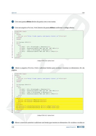 J Q UERY                                                                                                        116




13    Crie uma pasta efeitos dentro da pasta com o seu nome.


14    Crie um arquivo efeitos.html dentro da pasta efeitos conforme o código abaixo.

 1    <! DOCTYPE html >
 2    < html >
 3       < head >
 4          < script src = " http :// code . jquery . com / jquery - latest . js " > </ script >
 5       </ head >
 6       < body >
 7
 8       < h1 > Cursos K19 </ h1 >
 9       < div >
10          < ul >
11              < li > K31 - C # e Orientação a Objetos </ li >
12              < li > K32 - Desenvolvimento Web com ASP . NET MVC </ li >
13              < li > K11 - Java e Orientação a Objetos </ li >
14              < li > K12 - Desenvolvimento Web com JSF2 e JPA2 </ li >
15          </ ul >
16       </ div >
17       </ body >
18    </ html >

                                                Código HTML B.26: efeitos.html




15  Altere o arquivo efeitos.html e adicione botões para ocultar e mostrar os elementos <li> da
página.

 1    <! DOCTYPE html >
 2    < html >
 3       < head >
 4          < script src = " http :// code . jquery . com / jquery - latest . js " > </ script >
 5       </ head >
 6       < body >
 7
 8       < h1 > Cursos K19 </ h1 >
 9       < div >
10           < ul >
11               < li > K31 - C # e Orientação a Objetos </ li >
12               < li > K32 - Desenvolvimento Web com ASP . NET MVC </ li >
13               < li > K11 - Java e Orientação a Objetos </ li >
14               < li > K12 - Desenvolvimento Web com JSF2 e JPA2 </ li >
15           </ ul >
16       </ div >
17       < div >
18           < button id = " mostrar " > Mostrar </ button >
19           < button id = " ocultar " > Ocultar </ button >
20       </ div >
21       < script >
22       $ ( " # mostrar " ) . click ( function () { $ ( " li " ) . show ( " slow " ) ;}) ;
23       $ ( " # ocultar " ) . click ( function () { $ ( " li " ) . hide ( " slow " ) ;}) ;
24       </ script >
25       </ body >
26    </ html >

                                                Código HTML B.27: efeitos.html




16    Altere o exercício anterior e adicione um botão que mostra os elementos <li> ocultos e oculta os

116                                                                                            www.k19.com.br
 