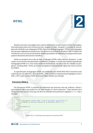CAPÍTULO
    HTML
                                                                                                               2
   Quando acessamos uma página web, estamos interessados na informação contida nessa página.
Essa informação pode estar na forma de texto, imagem ou vídeo. Em geral, o conteúdo de uma pá-
gina web é deﬁnido com a linguagem HTML (HyperText Markup Language). HTML é uma linguagem
de marcação originalmente proposta por Tim Berners-Lee no ﬁnal da década de 1980. O objetivo do
Tim Barners-Lee era criar um mecanismo simples que pudesse ser utilizado por qualquer pessoa que
quisesse disseminar documentos cientíﬁcos.

    Desde sua proposta até os dias de hoje, a linguagem HTML sofreu diversas alterações. A cada
versão, novos recursos são adicionados e problemas corrigidos. A versão mais atual da especiﬁcação
da linguagem HTML é a 5. Essa versão ainda não foi ﬁnalizada, ela está na fase de “trabalho em pro-
gresso” (working draft). Porém, já existem navegadores implementando alguns dos novos recursos
do HTML5.

   As especiﬁcações da linguagem HTML são publicadas pelo World Wide Web Consortium mais
conhecido por sua sigla W3C. Além do HTML, o W3C também é responsável por linguagens como o
XML, o SVG e pela interface DOM (Document Object Model), por exemplo.


 Estrutura Básica

   Um documento HTML é composto por elementos que possuem uma tag, atributos, valores e
possivelmente ﬁlhos que podem ser um texto simples ou outros elementos. Cada elemento deve
obrigatoriamente possuir uma tag e ela deve ser deﬁnida entre parênteses angulares (< e >). Veja o
exemplo:

1   < html >
2      < head >
3         < meta http - equiv = " Content - Type " content = " text / html ; charset = UTF -8 " >
4         < title > Exemplo da estrutura básica de um documento HTML </ title >
5      </ head >
6      < body >
7         <p > Olá mundo ! </ p >
8      </ body >
9   </ html >



                       Código HTML 2.1: Exemplo da estrutura básica de um documento HTML




             www.facebook.com/k19treinamentos                                                                  3
 