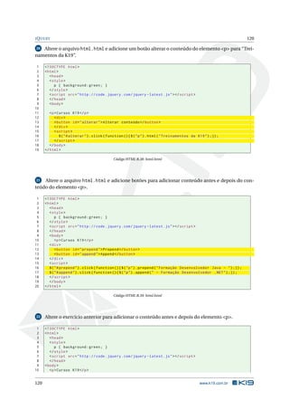 J Q UERY                                                                                                                 120

20 Altere o arquivo html.html e adicione um botão alterar o conteúdo do elemento <p> para “Trei-
namentos da K19”.

 1    <! DOCTYPE html >
 2    < html >
 3       < head >
 4       < style >
 5          p { background : green ; }
 6       </ style >
 7       < script src = " http :// code . jquery . com / jquery - latest . js " > </ script >
 8       </ head >
 9       < body >
10
11       <p > Cursos K19 </ p >
12          < div >
13          < button id = " alterar " > Alterar conteúdo </ button >
14          </ div >
15          < script >
16             $ ( " # alterar " ) . click ( function () { $ ( " p " ) . html ( " Treinamentos da K19 " ) ;}) ;
17          </ script >
18       </ body >
19    </ html >

                                               Código HTML B.38: html.html




 21 Altere o arquivo html.html e adicione botões para adicionar conteúdo antes e depois do con-

teúdo do elemento <p>.

 1    <! DOCTYPE html >
 2    < html >
 3       < head >
 4       < style >
 5           p { background : green ; }
 6       </ style >
 7       < script src = " http :// code . jquery . com / jquery - latest . js " > </ script >
 8       </ head >
 9       < body >
10           <p > Cursos K19 </ p >
11       < div >
12           < button id = " prepend " > Prepend </ button >
13           < button id = " append " > Append </ button >
14       </ div >
15       < script >
16       $ ( " # prepend " ) . click ( function () { $ ( " p " ) . prepend ( " Formação Desenvolvedor Java - " ) ;}) ;
17       $ ( " # append " ) . click ( function () { $ ( " p " ) . append ( " - Formação Desenvolvedor . NET " ) ;}) ;
18       </ script >
19       </ body >
20    </ html >

                                               Código HTML B.39: html.html




22    Altere o exercício anterior para adicionar o conteúdo antes e depois do elemento <p>.

 1    <! DOCTYPE html >
 2    < html >
 3       < head >
 4       < style >
 5          p { background : green ; }
 6       </ style >
 7       < script src = " http :// code . jquery . com / jquery - latest . js " > </ script >
 8       </ head >
 9    < body >
10       <p > Cursos K19 </ p >


120                                                                                                www.k19.com.br
 