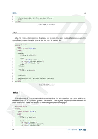HTML5                                                                                        126

20
21          < footer >&copy ;2013 K19 Treinamentos . </ footer >
22       </ body >
23    </ html >

                                             Código HTML C.6: footer.html




 nav

   A tag nav representa uma seção da página que contém links para outras páginas ou para outras
partes do documento, ou seja, uma seção com links de navegação.

 1    <! DOCTYPE html >
 2    < html >
 3       < head >
 4          < meta charset = " UTF -8 " >
 5       </ head >
 6       < body >
 7          < header >
 8             < h1 > Blog da K19 </ h1 >
 9
10            < nav >
11               <a href = " # " > Home </ a >
12               <a href = " # " > Últimos posts </ a >
13               <a href = " # " > Arquivo </ a >
14            </ nav >
15         </ header >
16
17         < section >
18            < h1 > Meus Posts </ h1 >
19
20           ...
21         </ section >
22
23          < footer >&copy ;2013 K19 Treinamentos . </ footer >
24       </ body >
25    </ html >

                                              Código HTML C.7: nav.html




 aside

   O elemento aside representa uma seção que consiste em um conteúdo que esteja tangencial-
mente relacionado ao conteúdo que está à sua volta. Essa seção é frequentemente representada
como uma coluna lateral em relação ao conteúdo principal de uma página.

 1    <! DOCTYPE html >
 2    < html >
 3       < head >
 4          < meta charset = " UTF -8 " >
 5       </ head >
 6       < body >
 7          < header >
 8             < h1 > Blog da K19 </ h1 >
 9
10            < nav >
11               <a href = " # " > Home </ a >
12               <a href = " # " > Últimos posts </ a >
13               <a href = " # " > Arquivo </ a >


126                                                                         www.k19.com.br
 