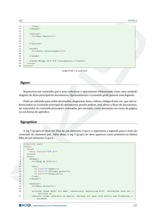 127                                                                                              HTML5

14            </ nav >
15         </ header >
16
17         < section >
18            < h1 > Meus Posts </ h1 >
19
20           ...
21         </ section >
22
23         < aside >
24            < h1 > Posts relacionados </ h1 >
25            ...
26         </ aside >
27
28          < footer >&copy ;2013 K19 Treinamentos . </ footer >
29       </ body >
30    </ html >

                                             Código HTML C.8: aside.html




 ﬁgure

    Representa um conteúdo que é auto-suﬁciente e tipicamente referenciado como uma unidade
singular do ﬂuxo principal do documento. Opcionalmente o conteúdo pode possuir uma legenda.

    Pode ser utilizado para exibir ilustrações, diagramas, fotos, vídeos, códigos fonte, etc, que são re-
ferenciados no conteúdo principal do documento, porém podem, sem afetar o ﬂuxo do documento,
ser removidas do conteúdo principal e colocadas, por exemplo, como anotações no canto da página
ou em forma de apêndice.


 ﬁgcaption

   A tag figcaption deve ser ﬁlha de um elemento figure e representa a legenda para o resto do
conteúdo do elemento pai. Além disso, a tag figcaption deve aparecer como primeira ou última
ﬁlha de um elemento figure.

 1    <! DOCTYPE html >
 2    < html >
 3       < head >
 4          < meta charset = " UTF -8 " >
 5       </ head >
 6       < body >
 7          < header >
 8             < h1 > Blog da K19 </ h1 >
 9
10            < nav >
11               <a href = " # " > Home </ a >
12               <a href = " # " > Últimos posts </ a >
13               <a href = " # " > Arquivo </ a >
14            </ nav >
15         </ header >
16
17         < section >
18            < h1 > Meus Posts </ h1 >
19
20            <p > Lorem ipsum dolor sit amet , consectetur adipiscing elit . Vestibulum enim est , ←
                     ultrices ac
21            vehicula vitae , pharetra id mauris . Quisque sit amet nisl mollis sem fermentum ←
                    accumsan .


               www.facebook.com/k19treinamentos                                                      127
 