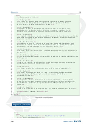 R ESPOSTAS                                                                                                     130

 6       < body >
 7          < h1 > Curiosidades do Mundo </ h1 >
 8
 9          < h2 > 1. Europa </ h2 >
10          <p >A Europa é o segundo menor continente em superfície do mundo , cobrindo
11          cerca de 10 180 000 quilômetros quadrados ou 2% da superfície da Terra
12          e cerca de 6 ,8% da área acima do nível do mar . </ p >
13
14          < h3 > 1.1 Alemanha </ h3 >
15          <p > Com 81 ,8 milhões de habitantes em janeiro de 2010 , o país tem a maior
16          população entre os Estados membros da União Europeia e é também o lar da
17          terceira maior população de migrantes internacionais em todo o mundo . </ p >
18
19          < h4 > 1.1.1 Hesse </ h4 >
20          <p >A capital é Wiesbaden e a maior cidade Francoforte do Meno ( Frankfurt am Main ) ,
21          onde está localizado um dos maiores aeroportos do mundo e um centro financeiro
22          de grande importância . </ p >
23
24          < h5 > 1.1.1.1 Frankfurt </ h5 >
25          <p > Frankfurt am Main ou Francoforte do Meno , mais conhecida simplesmente como
26          Frankfurt , é a maior cidade do estado alemão de Hesse e a quinta maior cidade
27          da Alemanha , com uma população 700.000 habitantes em 2012. </ p >
28
29          < h3 > 1.2 França </ h3 >
30          <p >É o país mais visitado no mundo , recebendo 82 milhões de turistas estrangeiros
31          por ano . </ p >
32
33          < h4 > 1.2.1 Île - de - France </ h4 >
34          <p > Ilha de França ( em francês : Île - de - France ) é uma das 26 regiões administrativas
35          da França . </ p >
36
37          < h5 > 1.2.1.1 Paris </ h5 >
38          <p > Paris é a capital e a mais populosa cidade da França , bem como a capital da
39          região administrativa de Île - de - France . </ p >
40
41          < h2 > 2. Ásia </ h2 >
42          <p >A Ásia é o maior dos continentes , tanto em área como em população . </ p >
43
44          < h3 > 2.1 Japão </ h3 >
45          <p >O país é um arquipélago de 6 852 ilhas , cujas quatro maiores são Honshu ,
46          Hokkaido , Kyushu e Shikoku , representando em conjunto 97% da área
47          terrestre nacional . </ p >
48
49          < h4 > 2.1.1 Okinawa </ h4 >
50          <p > Antigamente , Okinawa fazia parte de um reino independente , o reino Ryukyu ,
51          o que foi decisivo para o desenvolvimento de uma cultura própria do desenrolar
52          de uma história particular e significativamente diferenciada do resto do
53          Japão . </ p >
54
55          < h5 > 2.1.1.1 Nago </ h5 >
56          <p > De 21 de julho até 23 de julho de 2000 , foi sede do encontro anual do G8 . </ p >
57
58           <p > < small > Fonte : wikipedia . org </ small > </ p >
59        </ body >
60     </ html >

                                             Código HTML 2.12: geograﬁa.html




     Resposta do Exercise 2.4




1      < html >
2         < head >
3         < meta http - equiv = " Content - Type " content = " text / html ; charset = UTF -8 " >
4            < title > Exercício produto K19 </ title >


130                                                                                           www.k19.com.br
 