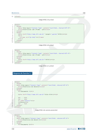 R ESPOSTAS                                                                                                       132

12     </ html >

                                                   Código HTML 2.19: p1.html



 1     < html >
 2        < head >
 3           < meta http - equiv = " Content - Type " content = " text / html ; charset = UTF -8 " >
 4           < title > Exercícios com iframe - p2 </ title >
 5        </ head >
 6        < body >
 7           <p > <a href = " http :// www . k19 . com . br " target = " _parent " > K19 </ a > </ p >
 8           < div >
 9              < iframe src = " p3 . html " > </ iframe >
10           </ div >
11        </ body >
12     </ html >

                                                   Código HTML 2.20: p2.html



1      < html >
2         < head >
3            < meta http - equiv = " Content - Type " content = " text / html ; charset = UTF -8 " >
4            < title > Exercícios com iframe - p3 </ title >
5         </ head >
6         < body >
7            <p > <a href = " http :// www . k19 . com . br / " > K19 </ a > </ p >
8         </ body >
9      </ html >

                                                   Código HTML 2.21: p3.html




     Resposta do Exercise 2.7




 1     < html >
 2        < head >
 3        < meta http - equiv = " Content - Type " content = " text / html ; charset = UTF -8 " >
 4           < title > Exercício de âncora </ title >
 5        </ head >
 6        < body >
 7           < h1 > Documento 1 </ h1 >
 8
 9          <p > <a href = " http :// www . k19 . com . br " > Site K19 </ a > </ p >
10
11           <p > ... </ p >
12           <p > ... </ p >
13           <a name = " ancora " > </ a >
14           <p > Âncora </ p >
15           <p > ... </ p >
16        </ body >
17     </ html >

                                             Código HTML 2.26: exercicio-ancora.html



1      < html >
2         < head >
3         < meta http - equiv = " Content - Type " content = " text / html ; charset = UTF -8 " >
4            < title > Exercício de âncora 2 </ title >
5         </ head >
6         < body >
7            < h1 > Documento 2 </ h1 >


132                                                                                             www.k19.com.br
 