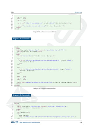 133                                                                                                                    R ESPOSTAS

 8
 9          <p > ... </ p >
10          <p > ... </ p >
11          <p > ... </ p >
12
13          <p > <a href = " http :// www . google . com " target = " _blank " > Site do Google </ a > </ p >
14
15           <a href = " exercicio - ancora . html # ancora " > Ir para o documento 1 </ a >
16        </ body >
17     </ html >

                                         Código HTML 2.27: exercicio-ancora-2.html




     Resposta do Exercise 2.8




 1     < html >
 2        < head >
 3        < meta http - equiv = " Content - Type " content = " text / html ; charset = UTF -8 " >
 4           < title > Exercício de links </ title >
 5        </ head >
 6        < body >
 7           < h1 id = " title - info " > Informações sobre a Europa </ h1 >
 8
 9          <p >
10             <a href = " http :// pt . wikipedia . org / wiki / Europa # Geografia " target = " _blank " >
11                 Geografia da Europa
12             </ a >
13          </ p >
14
15          <p >
16             <a href = " http :// pt . wikipedia . org / wiki / Europa # Economia " target = " _blank " >
17                 Economia da Europa
18             </ a >
19          </ p >
20
21          <p > ... </ p >
22          <p > ... </ p >
23          <p > ... </ p >
24
25           <p > <a href = " exercicio - ancora -3. html # title - info " > Ir para o topo da página </ a > </ p >
26        </ body >
27     </ html >

                                         Código HTML 2.28: exercicio-ancora-3.html




     Resposta do Exercise 2.9




 1     < html >
 2        < head >
 3           < meta http - equiv = " Content - Type " content = " text / html ; charset = UTF -8 " >
 4           < title > Exercício - Imagens </ title >
 5        </ head >
 6        < body >
 7           < h1 > Imagens : </ h1 >
 8           <p >
 9              Apostilas K19
10              < img src = " http :// www . k19 . com . br / app / webroot / css / img / books - entry - point . png " / >
11           </ p >


                www.facebook.com/k19treinamentos                                                                              133
 